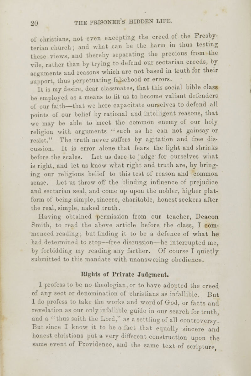 of christians, not even excepting the creed of the Presby- terian church ; and what can be the harm in thus testing views, and thereby separating the precious from the vile, rather than by trying to defend our sectarian creeds, by arguments and reasons which are not based in truth for their support, thus perpetuating falsehood or errors. It is my desire, dear classmates, that this social bible class be employed as a means to fit us to become valiant defenders of our faith—that we here capacitate ourselves to defend all points of our belief by rational and intelligent reasons, that we may be able to meet the common enemy of our holy religion with arguments such as he can not gainsay or resist. The truth never suffers by agitation and free dis- cussion. It is error alone that fears the light and shrinks before the scales. Let us dare to judge for ourselves what is right, and let us know what right and truth are, by bring- ing our religious belief to this test of reason and common sense. Let us throw off the blinding influence of prejudice and sectarian zeal, and come up upon the nobler, higher plat- form of being simple, sincere, charitable, honest seekers after the real, simple, naked truth. Having obtained permission from our teacher, Deacon Smith, to read the above article before the class, I com- menced reading; but finding it to be a defence of what he had determined to stop—free discussion—he interrupted me, by forbidding my reading any farther. Of course I quietly submitted to this mandate with unanswering obedience. Rights of Private Judgment. I profess to be no theologian, or to have adopted the creed of any sect or denomination of christians as infallible. But I do profess to take the works and word of God, or facts and revelation as our only infallible guide in our search for truth and a thus saith the Lord, as a settling of all controversy. But since I know it to be a fact that equally sincere and honest christians put a very different construction upon the same event of Providence, and the same text of scripture