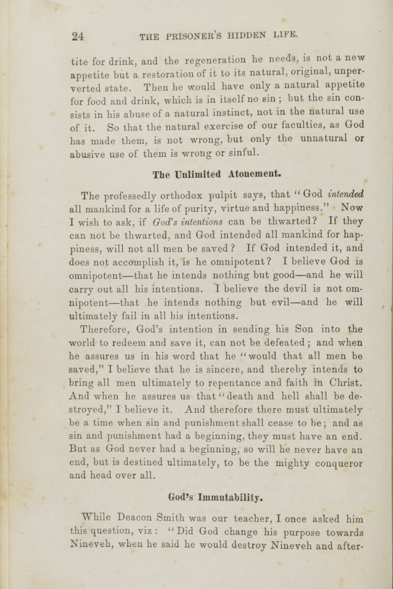 tite for drink, and the regeneration he needs, is not a new appetite but a restoration of it to its natural, original, unper- verted state. Then he would have only a natural appetite for food and drink, which is in itself no sin ; but the sin con- sists in his abuse of a natural instinct, not in the natural use of it. So that the natural exercise of our faculties, as God has made them, is not wrong, but only the unnatural or abusive use of them is wrong or sinful. The Unlimited Atonement. The professedly orthodox pulpit says, that God intended all mankind for a life of purity, virtue and happiness. Now I wish to ask, if God's intentions can be thwarted? If they can not be thwarted, and God intended all mankind for hap- piness, will not all men be saved ? If God intended it, and does not accomplish it, is he omnipotent ? I believe God is omnipotent—that he intends nothing but good—and he will carry out all his intentions. I believe the devil is not om- nipotent—that he intends nothing but evil—and he will ultimately fail in all his intentions. Therefore, God's intention in sending his Son into the world to redeem and save it, can not be defeated ; and when he assures us in his word that he would that all men be saved, I believe that he is sincere, and thereby intends to bring all men ultimately to repentance and faith in Christ. And when he assures us that  death and hell shall be de- stroyed, I believe it. And therefore there must ultimately be a time when sin and punishment shall cease to be; and as sin and punishment had a beginning, they must have an end. But as God never had a beginning, so will he never have an end, but is destined ultimately, to be the mighty conqueror and head over all. God's Immutability. While Deacon Smith was our teacher, I once asked him this question, viz : Did God change his purpose towards Nineveh, when he said he would destroy Nineveh and after-