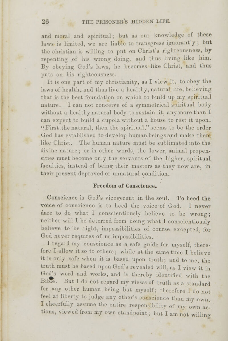 and moral and spiritual; bnl as our knowledge of these laws is limited, we are liable to transgress ignorantly; but the christian is willing to put on Christ's righteousness, by repenting of his wrong doing, and thus living like him. By obeying God's laws, he becomes like Christ, and thus puts on his righteousne It is one part, of my Christianity, as I view it, to obey the laws of health, and thus live a healthy, natural life, believing that is the best foundation on which to build up my spiritual nature. I can not conceive of a symmetrical spiritual body without a healthy natural body to sustain it, any more, than I can expect to build a cupola without a house to rest it upon. First the natural, then the spiritual, seems to be the order God has established to develop human beings and make them like Christ. The human nature must be sublimated into the divine nature; or in other words, the lower, animal propen- sities must become only the servants of the higher, spiritual faculties, instead of being their masters as they now are, in their present depraved or unnatural condition. Freedom of Conscience. Conscience is God's vicegerent in the soul. To heed the voice of conscience is to heed the voice of God. I never dare to do what I conscientiously believe to be wrong; neither will I be deterred from doing what I conscientiously believe to be right, impossibilities of course excepted, for God never requires of us impossibilities. I regard my conscience as a safe guide for myself, there- fore I allow it so to others ; while at the same time I believe it is only safe when it is based upon truth; and to me, the truth must be based upon God's revealed will, as I view it in God^s word and works, and is thereby identified with the BibTe. But I do not regard my views of truth as a standard for any other human being but myself; therefore I .1 feel at liberty to judge any other's oOBBcience than my own. I cheerfully assume the entire responsibility of my own ac- tions, viewed from my own standpoint; but I am not willing