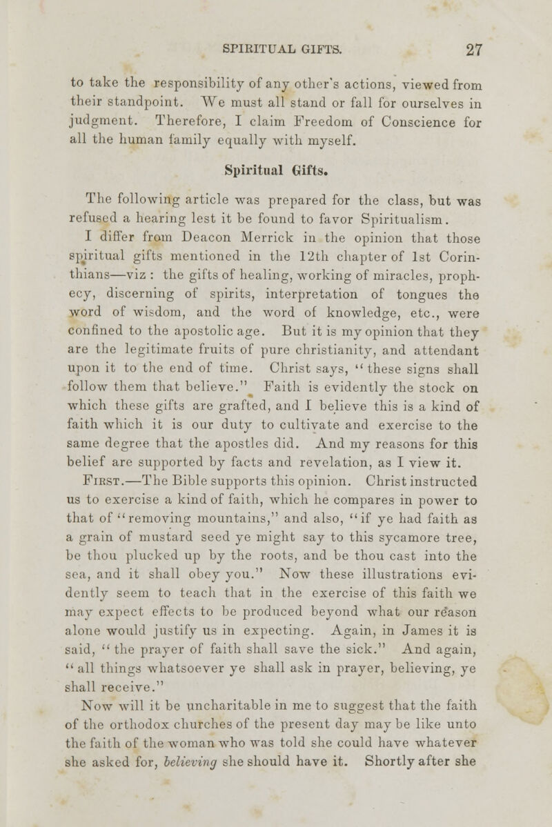 to take the responsibility of any other's actions, viewed from their standpoint. We must all stand or fall for ourselves in judgment. Therefore, I claim Freedom of Conscience for all the human family equally with myself. Spiritual Gifts. The following article was prepared for the class, but was refused a hearing lest it be found to favor Spiritualism. I differ from Deacon Merrick in the opinion that those spiritual gifts mentioned in the 12th chapter of 1st Corin- thians—viz : the gifts of healing, working of miracles, proph- ecy, discerning of spirits, interpretation of tongues the word of wisdom, and the word of knowledge, etc., were confined to the apostolic age. But it is my opinion that they are the legitimate fruits of pure Christianity, and attendant upon it to the end of time. Christ says, these signs shall follow them that believe. Faith is evidently the stock on which these gifts are grafted, and I believe this is a kind of faith which it is our duty to cultivate and exercise to the same degree that the apostles did. And my reasons for this belief are supported by facts and revelation, as I view it. First.—The Bible supports this opinion. Christ instructed us to exercise a kind of faith, which he compares in power to that of removing mountains, and also, if ye had faith as a grain of mustard seed ye might say to this sycamore tree, be thou plucked up by the roots, and be thou cast into the sea, and it shall obey you. Now these illustrations evi- dently seem to teach that in the exercise of this faith we may expect effects to be produced beyond what our re'ason alone would justify us in expecting. Again, in James it is said,  the prayer of faith shall save the sick. And again,  all things whatsoever ye shall ask in prayer, believing, ye shall receive. Now will it be uncharitable in me to suggest that the faith of the orthodox churches of the present day may be like unto the faith of the woman who was told she could have whatever she asked for, believing she should have it. Shortly after she