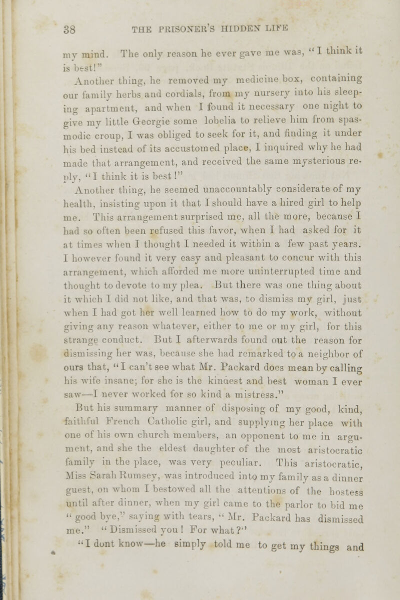 my mind. The only reason he ever gave me was  1 think it it! Another thing, he removed my medicine box, containing our family herbs and cordials, from my nursery into bis Bleep- ing apartment, and when 1 found it necessary one night to give my little G-eorgie some lobelia to relieve bim from modic croup, I was obliged to seek for it, and finding it under his bed instead of its accustomed place, i inquired why hi made that arrangement, and received the same mysterious re- ply. I think it is best I Another thing, he seemed unaccountably considerate of my health, insisting upon it that I should have a hired girl to help me. This arrangement surprised me, all the more, because I had so often been nefused this favor, when 1 had asked for it aes when 1 thought I needed it within a few past years. 1 however found it very easy and pleasant to concur witli this arrangement, which afforded me more uninterrupted tim rote to my plea. But there was one thingabout it which 1 did not, like, ami thai '.' B i, to dismiss mv girl, when I had got lier we]] learned how to do my work, without giving any reason what' mi' or my girl, for this strange conduct. But 1 afterwards found out i on for dismissing her was. in- had remarked to a neighbor of ours that, I can't see what Mr. Packard does mean by calling his wife insane; for she is the kindest and best woman 1 ever saw—1 never worked i'or so kind a mistress. But his summary manner of disposing of my good, kind, faithful French Catholic girl, and supplying her place with one of his own church members, an opponent to me in argu- ment, and .-he the eldest daughter of the most aristocratic family in the place, was very peculiar. This aristocratic Miss Sarah Rumsey, was introduced into my family as a dinner •. on whom I bestowed all the attentions of the ho until after dinner, when my girl came to the parlor to bid me saying with tears,  Mr. Packard has dism me.  Dismissed you ! For what?'' ••I dont know—he simply told me to get my things and
