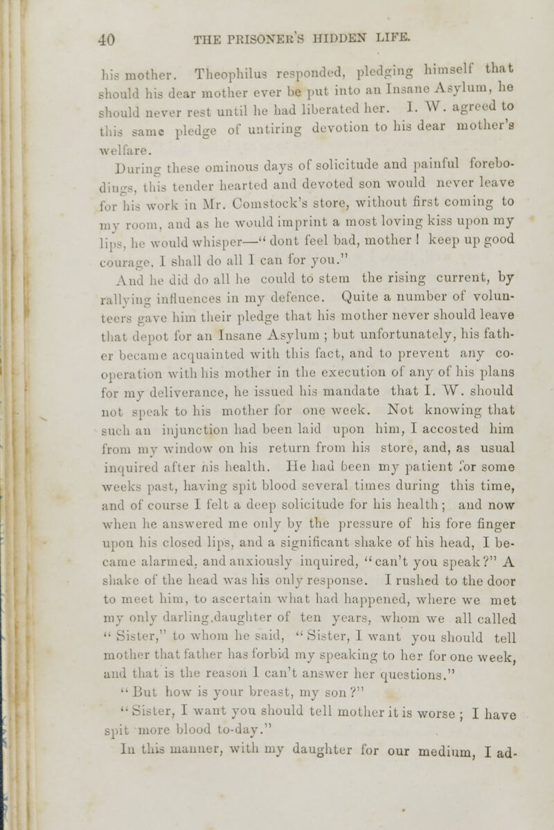 hismether. Theophilus responded, pledging himself that should his dear mother ever he put into an Insane Asylum, he should never rest until he had liberated her. I. W. agreed to this same pledge of untiring devotion to his dear mother's are. During these ominous days of solicitude and painful forebo- dings, this tender hearted and devoted son would never leave for his work in Mr. Comstock's store, without first coming to my room, and as he would imprint a most loving kiss upon my lips, he would whisper— dont feel had, mother ! keep up good courage. I shall do all I can for you. And lie did do all he could to stem the rising current, by rallying influences in my defence. Quite a number of volun- teers gave him their pledge that his mother never should leave that depot for an Insane Asylum ; but unfortunately, his fath- er became acquainted with this fact, and to prevent any co- operation with his mother in the execution of any of his plans for my deliverance, he issued his mandate that I. W. should not speak to his mother for one week. Not knowing that such an injunction had been laid upon him, I accosted him from my window on his return from his store, and, as usual inquired after his health, lie had been my patient Tor some weeks past, having spit blood several times during this time, and of course 1 I'll a deep solicitude for his health; and now when he answered me only by the pressure of his fore finger upon his closed lips, and a significant shake of his head, I be- came alarmed, and anxiously inquired, can't you speak? A shake of the head was his only response. I rushed to the door to meet him, to ascertain what had happened, where we met my only darling.daughter of ten years, whom we all called  Sister, to whom he said,  .Sister, I want you should tell mother that father has forbid my speaking to her for one week and that is the reason 1 can't answer her questions. But how is your breast, my son? '• Sister, I want you should tell mother it is worse ; I have spit more blood to-day. In this manner, with my daughter for our medium I ad-