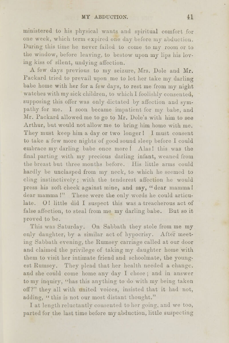 ministered to his physical wants and spiritual comfort for one week, which term expired one day before my abduction. During this time he never failed to come to my room or to the window, before leaving, to bestow upon my lips his lov- ing kiss of silent, undying affection. A few days previous to my seizure, Mrs. Dole and Mr. Packard tried to prevail upon me to let her take my darling babe home with her for a few days, to rest me from my night, watches with my sick children, to which 1 foolishly consented, supposing this offer was only dictated by affection and sym- pathy for me. I soon became impatient for my babe, and Mr. Packard allowed me to go to Mr. Dole's with him to see Arthur, but would not allow me to bring him home with me. They must keep him a day or two longer I I must consent to take a lew more nights of good sound sleep before I could embrace my darling babe once more I Alas ! this was the final parting with my precious darling infant, weaned from reast but three months before. His little arms could hardly be unclasped from my neck, to which he seemed to cling instinctively; with the tenderest affection he would press his soft cheek against mine, and say, dear mammal dear mamma ! These were the only words he could articu- late. O! little did I suspect this was a treacherous act of false affection, to steal from me my darling babe. But so it proved to be. This was Saturday. On Sabbath they stole from me my only daughter, by a similar act of hypocrisy. After meet- in-' Sabbath evening, the Rumsey carriage called at our door and claimed the privilege of taking my daughter home with i to visit her intimate friend and schoolmate, the young- est Rumsey. They plead that her health needed a change. and she could come home any day I chose ; and in answer inquiry, has this anything to do with my being taken off? they all with united voices, insisted that it had not, Lg,  this is not our most distant thought. 1 at length reluctantly consented to her going, and we too, parted for the last time before my abduction, little suspecting