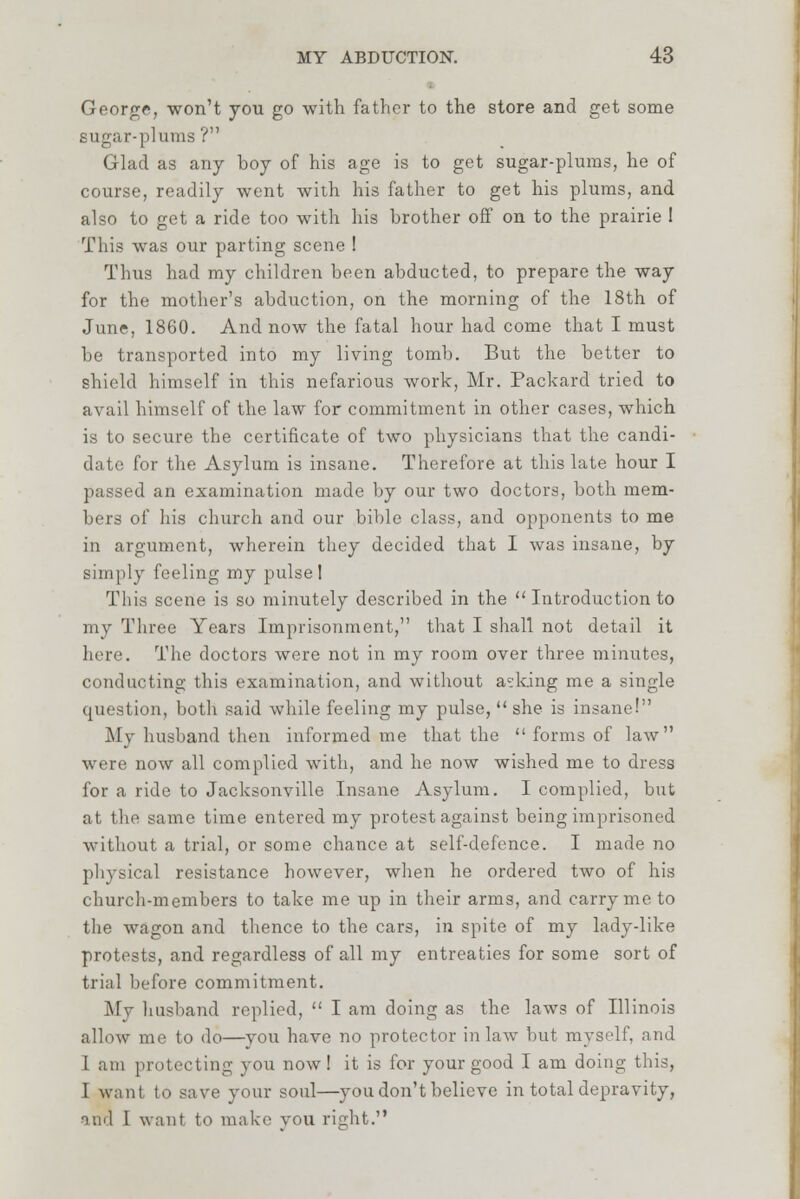 George, won't you go with father to the store and get some sugar-plums ? Glad as any boy of his age is to get sugar-plums, he of course, readily went with his father to get his plums, and also to get a ride too with his brother off on to the prairie I This was our parting scene ! Thus had my children been abducted, to prepare the way for the mother's abduction, on the morning of the 18th of June, 1860. And now the fatal hour had come that I must be transported into my living tomb. But the better to shield himself in this nefarious work, Mr. Packard tried to avail himself of the law for commitment in other cases, which is to secure the certificate of two physicians that the candi- date for the Asylum is insane. Therefore at this late hour I passed an examination made by our two doctors, both mem- bers of his church and our bible class, and opponents to me in argument, wherein they decided that I was insane, by simply feeling my pulse! This scene is so minutely described in the  Introduction to my Three Years Imprisonment, that I shall not detail it here. The doctors were not in my room over three minutes, conducting this examination, and without asking me a single question, both said while feeling my pulse,  she is insane! My husband then informed me that the  forms of law were now all complied with, and he now wished me to dress for a ride to Jacksonville Insane Asylum. I complied, but at the same time entered my protest against being imprisoned without a trial, or some chance at self-defence. I made no physical resistance however, when he ordered two of his church-members to take me up in their arms, and carry me to the wagon and thence to the cars, in spite of my lady-like protests, and regardless of all my entreaties for some sort of trial before commitment. My husband replied,  I am doing as the laws of Illinois allow me to do—you have no protector inlaw but myself, and 1 am protecting you now! it is for your good I am doing this, I want to save your soul—you don't believe in total depravity, and T want to make vou right.
