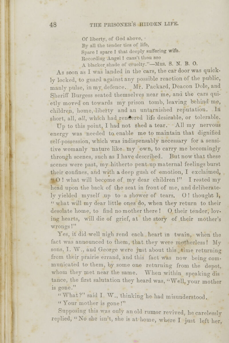 Of liberty, of God above, • By all the tender ties of life, Spare ! spare I that deeply Buffering wifo. Recording Angel ! c i -^oo A blacker.shade of cruelty.—Mbs. S. N. B. O. As soon as J was landed in the cars, the car door was quick- ly locked, to guard againstany possible reaotiqn of the public, manlypulse, in my defence. Mf. Packard, Deacon Dole, and Sheriff Burgess seated themselves near me, ana the cars qui- etly moved on towards my prison tomb, leaving bi children, home, liberty and an untarnished reputation. In short, all, all, which had rendered life desirable, or tolerable. Up to this point, 1 had not shed a tear. All my nervous energy was needed to enable me to maintain that dignified self-possession, which was indispensably necessary for a sensi- tive womanly nature like my own, to carry me becomingly through scenes, such as 1 have described. But now that these scenes were past, my hitherto pent up maternal feelings burst their confines, and with a deep gush of emotion, I exclaimed,  () ! what, will become of my dear children ! I rested my head upon the back of the seat in front of me, and deliberate- ly yielded myself up to a shower of tears. O ! thought I,  what will my dear little ones do, when they return to their desolate home, to find no mother there I 0 their tender, lov- ing hearts, will die of grief, at the story of their mother's wrongs ! Yes, it did well nigh rend each heart in twain, when the fact was announced to them, that they were motherless! My sons, T. AY., and George were just about this .time returning from their prairie errand, and this fact was now being com- municated to them, by some one returning from the depot, whom they met near the same. When within speakin- dis tance, the first salutation they heard was, Well, your mother is gone. '•What?'' said I W., thinking he had misunderstood.  Your mother is gone ! Supposing this was only an old rumor revived, heearel. replied, No she isn't, she is at home, where I just lei'1