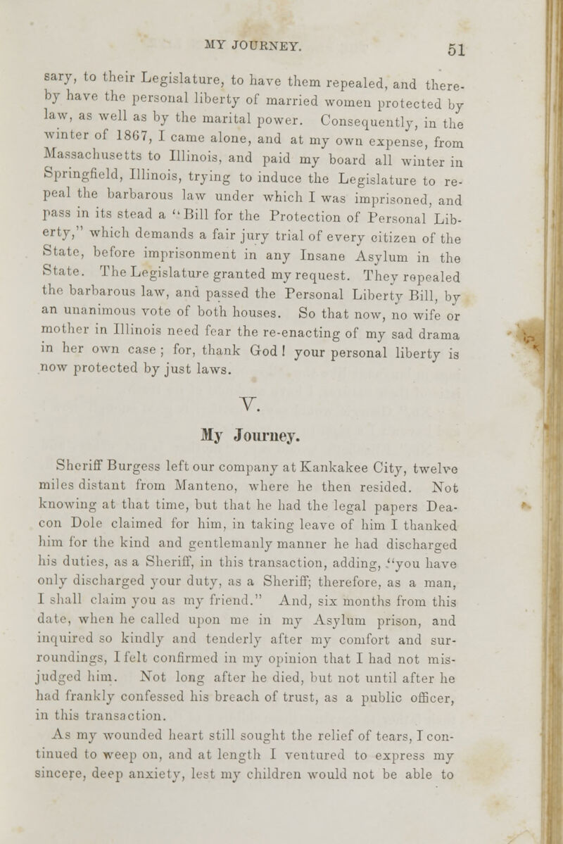 sary, to their Legislature, to have them repealed, and there- by have the personal liberty of married women protected by law, as well as by the marital power. Consequently, in the winter of 1867, I came alone, and at my own expense, from Massachusetts to Illinois, and paid my board all winter in Springfield, Illinois, trying to induce the Legislature to re- peal the barbarous law under which I was imprisoned, and pass in its stead a 'iBill for the Protection of Personal Lib- erty, which demands a fair jury trial of every citizen of the State, before imprisonment in any Insane Asylum in the State. The Legislature granted my request. They repealed the barbarous law, and passed the Personal Liberty Bill, by an unanimous vote of both houses. So that now, no wife or mother in Illinois need fear the re-enacting of my sad drama in her own case ; for, thank God ! your personal liberty is now protected by just laws. V. My Journey. Sheriff Burgess left our company at Kankakee City, twelve miles distant from Manteno, where he then resided. Not knowing at that time, but that he had the legal papers Dea- con Dole claimed for him, in taking leave of him I thanked him for the kind and gentlemanly manner he had discharged lii's duties, as a Sheriff, in this transaction, adding, .you have only discharged your duty, as a Sheriff; therefore, as a man. I shall claim you as my friend. And, six months from this when he called upon me in my Asylum prison, and inquired so kindly and tenderly after my comfort and sur- roundings, I felt confirmed in my opinion that I had not mis- judged him. Not long after he died, but not until after he had frankly confessed his breach of trust, as a public officer, in this transaction. As my wounded heart still sought the relief of tears, Icon- d to weep on, and at length I ventured to express my sincere, deep anxiety, lest my children would not be able to