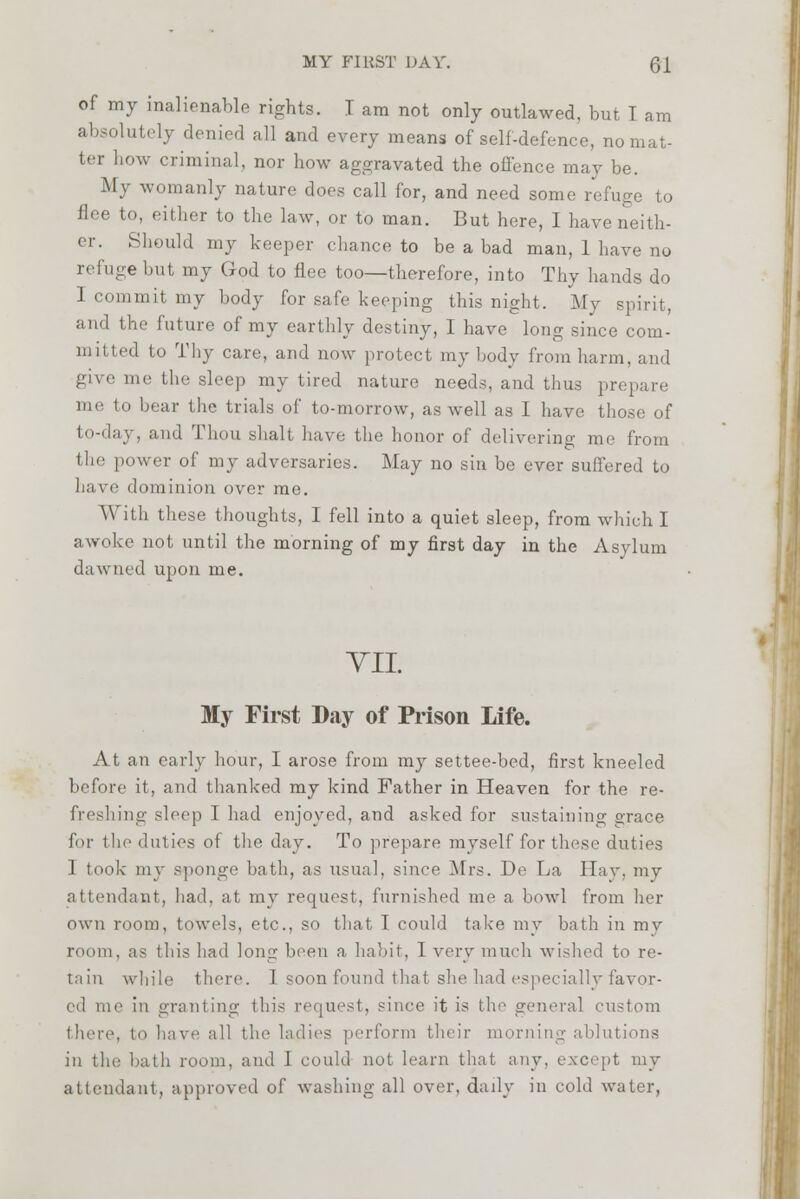 of my inalienable rights. T am not only outlawed, but T am absolutely denied all and every means of self-defence, no mat- ter how criminal, nor how aggravated the offence may be. .My womanly nature does call for, and need some refuge to flee to, either to the law, or to man. But here, I have neith- er. Should my keeper chance to be a bad man, 1 have no refuge but my God to flee too—therefore, into Thy hands do 1 commit my body for safe keeping this night. My spin), and the future of my earthly destiny, I have long since com- mitted to Thy care, and now protect my body from harm, and give me the sleep my tired nature needs, and thus pn me to bear the trials of to-morrow, as well as I have those of to-day, and Thou shall have the honor of delivering me from the power of my adversaries. May no sin be ever suffered to have dominion over me. Willi these thoughts, I fell into a quiet sleep, from which I awoke not until the morning of my first day in the Asylum dawned upon me. TIL My First Day of Prison Life. At an early hour, I arose from my settee-bed, first kneeled before it, and thanked my kind Father in Heaven for the re- freshing sleep I had enjoyed, and asked for sustaining orace for the duties of the day. To prepare myself for these duties I took my sponge bath, as usual, since Mrs. De La Hay, my attendant, had, at my request, furnished me a bowl from her own room, towels, etc., so that I could take my bath in my room, as this had long been a habit, 1 very much wished to re- tain while there. 1 soon found that she had especially favor- ed me in granting this request, since it is the general custom there, to have all the ladies perform their morning ablutions in tin: hath room, and 1 could not learn that any, except my attendant, approved of washing all over, daily in cold water,