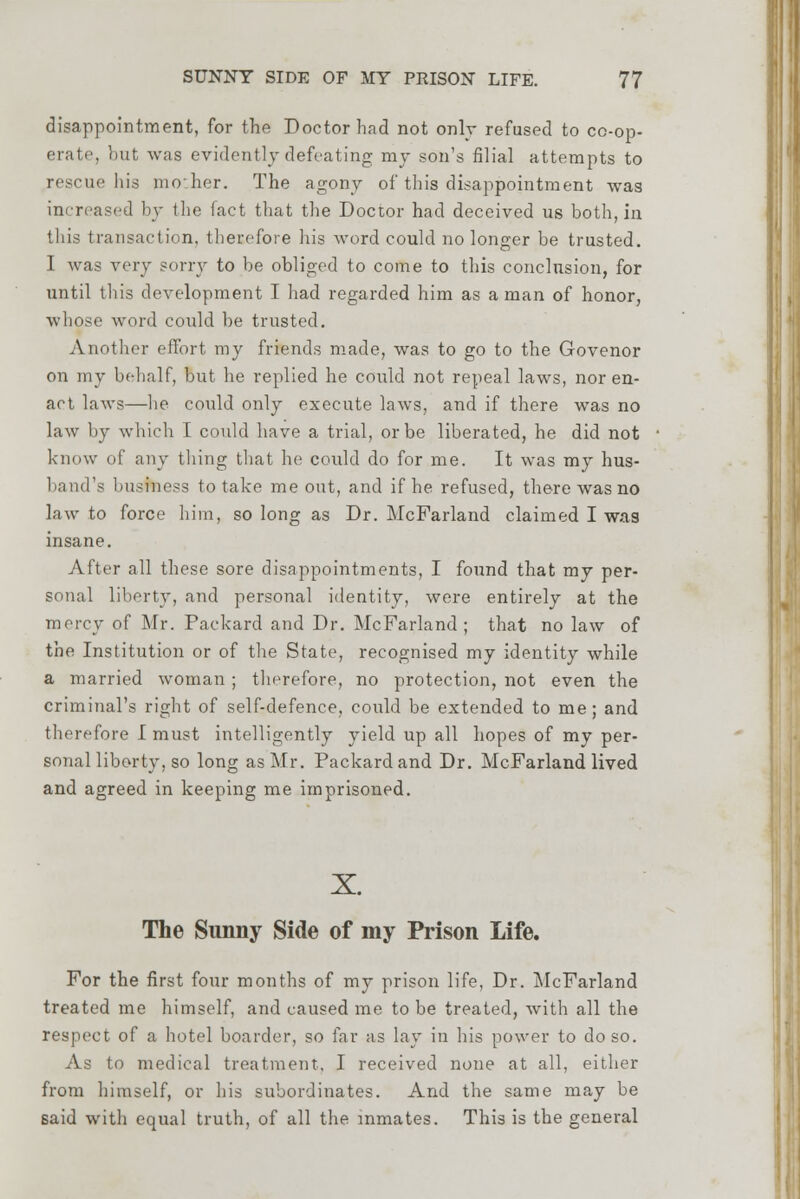 disappointment, for the Doctor had not only refused to cc-op- erate, but was evidently defeating my son's filial attempts to rescue his moher. The agony of this disappointment was increased by the fact that the Doctor had deceived us both, in this transaction, therefore his Avord could no longer be trusted. I was very sorry to be obliged to come to this conclusion, for until this development I had regarded him as a man of honor, whose word could be trusted. Another effort my friends made, was to go to the Govenor on my behalf, but he replied he could not repeal laws, nor en- act laws—he could only execute laws, and if there was no law by which I could have a trial, or be liberated, he did not know of any thing that he could do for me. It was my hus- band'a busfbess to take me out, and if he refused, there was no law to force him, so long as Dr. McFarland claimed I was insane. After all these sore disappointments, I found that my per- sonal liberty, and personal identity, were entirely at the mercy of Mr. Packard and Dr. McFarland; that no law of the Institution or of the State, recognised my identity while a married woman ; therefore, no protection, not even the criminal's right of self-defence, could be extended to me; and therefore I must intelligently yield up all hopes of my per- sonal liberty, so long as Mr. Packard and Dr. McFarland lived and agreed in keeping me imprisoned. X. The Sunny Side of my Prison Life. For the first four months of my prison life, Dr. McFarland treated me himself, and caused me to be treated, with all the respect of a hotel boarder, so far as lay in his power to do so. As to medical treatment, I received none at all, either from himself, or his subordinates. And the same may be said with equal truth, of all the inmates. This is the general