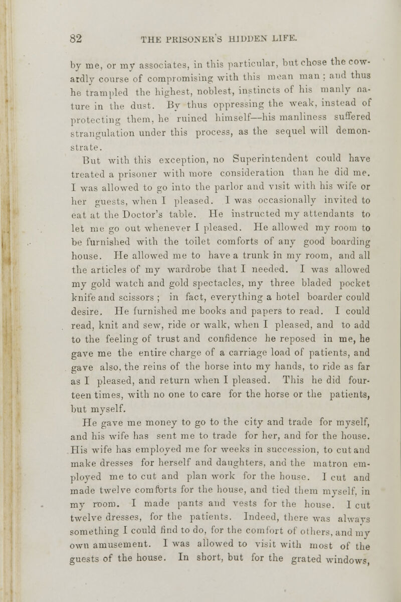 by me, or my associates, in this particular, lint chose the cow- ardly course of compromising with this mean man : and thus he trampled the highest, noblest, instincts of his manly na- ture in the dust. By thus oppressing the weak, instead of protecting them, he ruined himself—his manliness suffered strangulation under this process, as the sequel will demon- strate. But with this exception, no Superintendent could have treated a prisoner with more consideration than he did me. 1 was allowed to go into the parlor and visit with his wife or her guests, when I pleased. 1 was occasionally invited to eat at the Doctor's table. He instructed my attendants to let me go out whenever I pleased. He allowed my room to he furnished with the toilet comforts of any good boarding house. Pie allowed me to have a trunk in my room, and all the articles of my wardrobe that I needed. I was allowed my gold watch and gold spectacles, my three bladed pocket knife and scissors ; in fact, everything a hotel boarder could desire. He furnished me books and papers to read. I could read, knit and sew, ride or walk, when I pleased, and to add to the feeling of trust and confidence he reposed in me, he gave me the entire charge of a carriage load of patients, and gave also, the reins of the horse into my hands, to ride as far as I pleased, and return when I pleased. This he did four- teen times, with no one to care for the horse or the patients, hut myself. He gave me money to go to the city and trade for myself, and his wife has sent me to trade for her, and for the house. His wife has employed me for weeks in succession, to cut and make dresses for herself and daughters, and the matron em- ployed me to cut and plan work for the bouse. 1 cut and made twelve comforts for the bouse, and tied them myself, in my room. I made pants and vests for the house. 1 cut twelve dresses, for the patients. Indeed, there was always something I could find to do, for the comfort of others, and my own amusement. I was allowed to visit with most of the guests of the house. In short, but for the grated windows