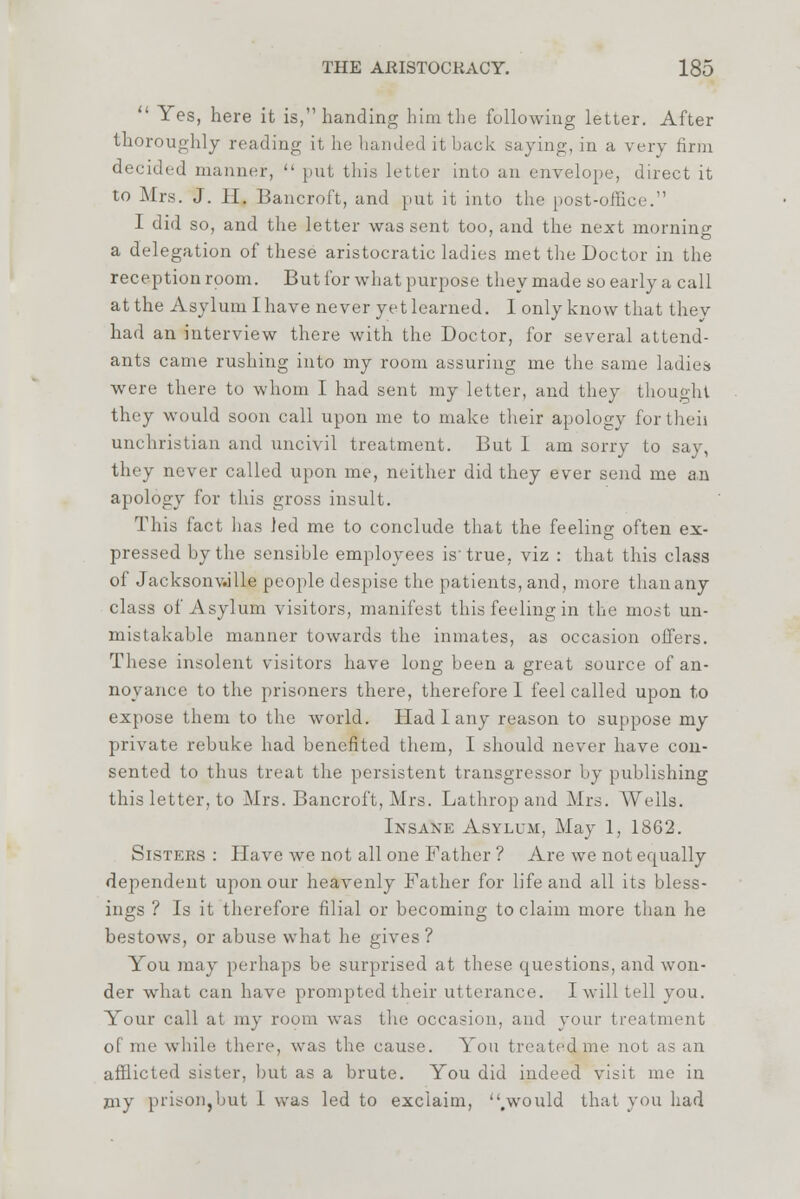 ' Yes, here it is, handing him the following letter. After thoroughly reading it he handed it buck saying, in a very firm decided manner, put this letter into an envelope, direct it to Mrs. J. II. Bancroft, and put it into the post-office. I did so, and the letter was sent too, and the next morning a delegation of these aristocratic ladies met the Doctor in the reception room. But for what purpose they made so early a call at the Asylum I have never yet learned. 1 only know that thev had an interview there with the Doctor, for several attend- ants came rushing into my room assuring me the same ladies were there to whom I had sent my letter, and they thought they would soon call upon me to make their apology for then unchristian and uncivil treatment. But 1 am sorry to say, they never called upon me, neither did they ever send me an apology for this gross insult. This fact has led me to conclude that the feeling often ex- pressed by the sensible employees is'true, viz : that this class of Jacksonville people despise the patients, and, more than any class of Asylum visitors, manifest this feeling in the most un- mistakable manner towards the inmates, as occasion offers. These insolent visitors have long been a great source of an- noyance to the prisoners there, therefore I feel called upon to expose them to the world. Had 1 any reason to suppose my private rebuke had benefited them, I should never have con- sented to thus treat the persistent transgressor by publishing this letter, to Mrs. Bancroft, Mrs. Lathrop and Mrs. AVeils. Insane Asylum, May 1, 1862. Sisters : Have we not all one Father ? Are we not equally dependent upon our heavenly Father for life and all its bless- ings ? Is it therefore filial or becoming to claim more than he bestows, or abuse what he gives ? You may perhaps be surprised at these questions, and won- der what can have prompted their utterance. I will tell you. Your call at my room was the occasion, and your treatment of me while there, was the cause. You treated me not as an afflicted sister, but as a brute. You did indeed visit me in my prison,but 1 was led to exclaim, .would that you had