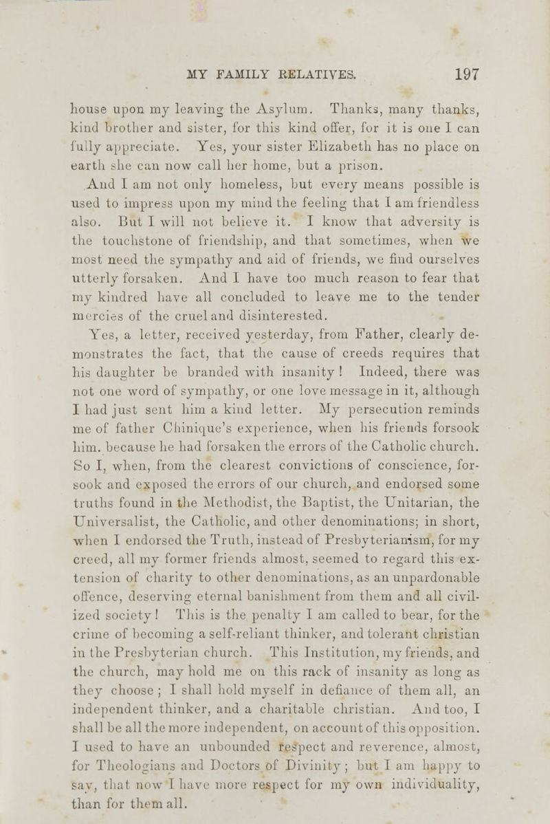 house upon my leaving the Asylum. Thanks, many thanks, kind brother and sister, for this kind offer, for it is one I can fully appreciate. Yes, your sister Elizabeth has no place on earth she can now call her home, but a prison. And I am not only homeless, but every means possible is used to impress upon my mind the feeling that I am friendless also. But I will not believe it. I know that adversity is the touchstone of friendship, and that sometimes, when we most need the sympathy and. aid of friends, we fiud ourselves utterly forsaken. And 1 have too much reason to fear that my kindred have all concluded to leave me to the tender mercies of the cruel and disinterested. 5Tes, a letter, received yesterday, from Father, clearly de- monstrates the fact, that the cause of creeds requires that his daughter be branded with insanity! Indeed, there was not one word of sympathy, or one love message in it, although I had just sent him a kind letter. My persecution reminds me of father Chinique's experience, when his friends forsook him. because he had forsaken the errors of the Catholic church. So I, when, from the clearest convictions of conscience, for- sook and exposed the errors of our church, and endorsed some truths found in the Methodist, the Baptist, the Unitarian, the Universalist, the Catholic, and other denominations; in short, when I endorsed the Truth, instead of Presbyterian-ism, for my creed, all my former friends almost, seemed to regard this ex- tension of charity to other denominations, as an unpardonable offence, deserving eternal banishment from them and all civil- ized society! This is the penalty 1 am called to bear, for the crime of becoming a self-reliant thinker, and tolerant christian in the Presbyterian church. This Institution, my friends, and the church, may hold me on this rack of insanity as long as they choose ; I shall hold myself in defiance of them all, an independent thinker, and a charitable christian. And too, I shall be all the more independent, on account of this opposition. I used to have an unbounded respect and reverence, almost, for Theologians and Doctors of Divinity; but I am happy to say, thai now 1 have more respect for my own individuality, than for them all.