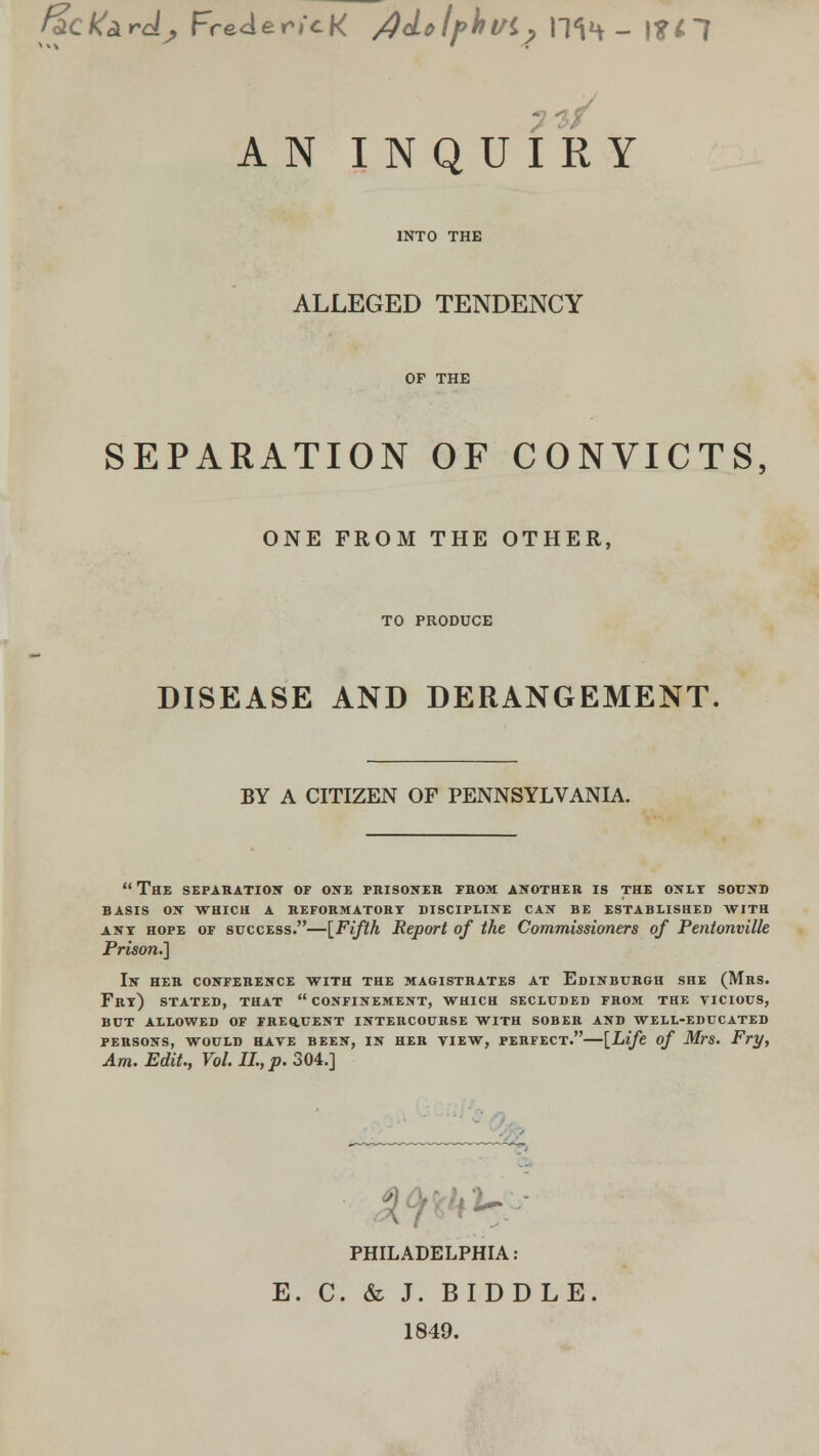 facKardj Freder/cK /)<Lolf>\lVi? \~\<\^ _ \%i^[ AN INQUIRY ALLEGED TENDENCY SEPARATION OF CONVICTS, ONE FROM THE OTHER, TO PRODUCE DISEASE AND DERANGEMENT BY A CITIZEN OF PENNSYLVANIA.  THE SEPARATION OF ONE PRISONER FROM ANOTHER IS THE ONLY SOUND BASIS ON WHICH A REFORMATORY DISCIPLINE CAN BE ESTABLISHED WITH any hope of success.—{Fifth Report of the Commissioners of Pentonville Prison.] In her conference with the magistrates at Edinburgh she (Mrs. Fry) stated, that  confinement, which secluded from the yicious, but allowed of freq.uent intercourse with sober and well-educated PERSONS, WOULD HAVE BEEN, IN HER VIEW, PERFECT. [Life of Mrs. Fry, Am. Edit., Vol. II., p. 304.] PHILADELPHIA: E. C. & J. BIDDLE 1849.