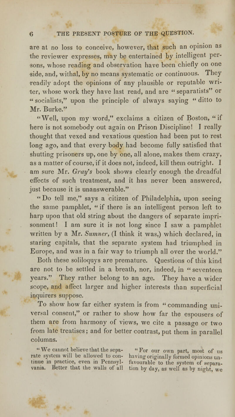 are at no loss to conceive, however, that such an opinion as the reviewer expresses, may be entertained by intelligent per- sons, whose reading and observation have been chiefly on one •side, and, withal, by no means systematic or continuous. They readily adopt the opinions of any plausible or reputable wri- ter, whose work they have last read, and are  separatists or ** socialists, upon the principle of always saying  ditto to Mr. Burke. Well, upon my word, exclaims a citizen of Boston, if here is not somebody out again on Prison Discipline! I really thought that vexed and vexatious question had been put to rest long ago, and that every body had become fully satisfied that shutting prisoners up, one by one, all alone, makes them crazy, as a matter of course, if it does not, indeed, kill them outright. I am sure Mr. Gray's book shows clearly enough the dreadful effects of such treatment, and it has never been answered, just because it is unanswerable. Do tell me, says a citizen of Philadelphia, upon seeing the same pamphlet, if there is an intelligent person left to harp upon that old string about the dangers of separate impri- sonment! I am sure it is not long since I saw a pamphlet written by a Mr. Sumner, (I think it was,) which declared, in staring capitals, that the separate system had triumphed in Europe, and was in a fair way to triumph all over the world. Both these soliloquys are premature. Questions of this kind are not to be settled in a breath, nor, indeed, in  seventeen years. They rather belong to an age. They have a wider scope, and affect larger and higher interests than superficial inquirers suppose. To show how far either system is from commanding uni- versal consent, or rather to show how far the espousers of them are from harmony of views, we cite a passage or two from late treatises; and for better contrast, put them in parallel columns. We cannot believe that the sepa- For our own part, most of us rate system will be allowed to con- having originally formed opinions un- tinue in practice, even in Pennsyl- favourable to the system of separa- vania. Better that the walls of all tion by day, as well as by night, we