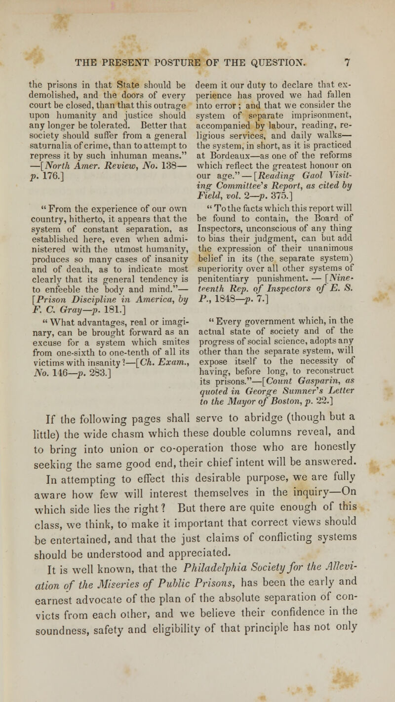 the prisons in that State should be deem it our duty to declare that ex- demolished, and the doors of every perience has proved we had fallen court be closed, than that this outrage into error ; and that we consider the upon humanity and justice should system of separate imprisonment, any longer be tolerated. Better that accompanied by labour, reading-, re- society should suffer from a general ligious services, and daily walks— saturnalia of crime, than to attempt to the system, in short, as it is practiced repress it by such inhuman means. at Bordeaux—as one of the reforms —[North Amer. Review, No. 138— which reflect the greatest honour on p. 176.] our age. — [Reading Gaol Visit- ing Committee's Report, as cited by Field, vol. 2—p. 375.]  From the experience of our own  To the facts which this report will country, hitherto, it appears that the be found to contain, the Board of system of constant separation, as Inspectors, unconscious of any thing established here, even when admi- to bias their judgment, can but add nistered with the utmost humanity, the expression of their unanimous produces so many cases of insanity belief in its (the separate system) and of death, as to indicate most superiority over all other systems of clearly that its general tendency is penitentiary punishment. — [Nine- to enfeeble the body and mind.— teenth Rep. of Inspectors of E. S. [Prison Discipline in America, by P., 1848—p. 7.] F. C. Gray—p. 181.]  What advantages, real or imagi-  Every government which, in the nary, can be brought forward as an actual state of society and of the excuse for a system which smites progress of social science, adopts any from one-sixth to one-tenth of all its other than the separate system, will victims with insanity 1—[Ch. Exam., expose itself to the necessity of No. 146—p. 283.] having, before long, to reconstruct its prisons.—[Count Gasparin, as quoted in George Sumner's Letter to the Mayor of Boston, p. 22.] If the following pages shall serve to abridge (though but a little) the wide chasm which these double columns reveal, and to bring into union or co-operation those who are honestly- seeking the same good end, their chief intent will be answered. In attempting to effect this desirable purpose, we are fully aware how few will interest themselves in the inquiry—On which side lies the right ? But there are quite enough of this class, we think, to make it important that correct views should be entertained, and that the just claims of conflicting systems should be understood and appreciated. It is well known, that the Philadelphia Society for the Allevi- ation of the Miseries of Public Prisons, has been the early and earnest advocate of the plan of the absolute separation of con- victs from each other, and we believe their confidence in the soundness, safety and eligibility of that principle has not only