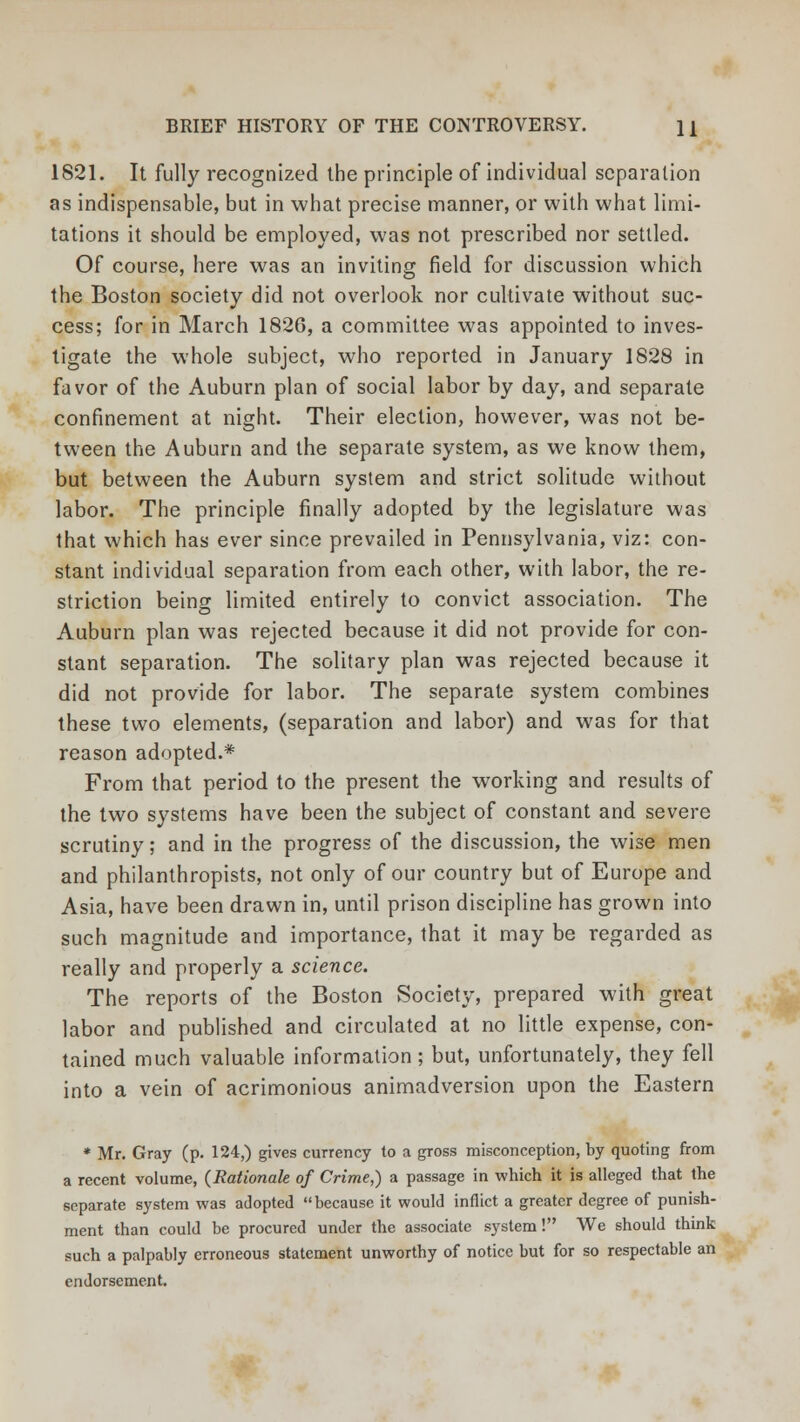 1821. It fully recognized the principle of individual separation as indispensable, but in what precise manner, or with what limi- tations it should be employed, was not prescribed nor settled. Of course, here was an inviting field for discussion which the Boston society did not overlook nor cultivate without suc- cess; for in March 1826, a committee was appointed to inves- tigate the whole subject, who reported in January 1828 in favor of the Auburn plan of social labor by day, and separate confinement at night. Their election, however, was not be- tween the Auburn and the separate system, as we know them, but between the Auburn system and strict solitude without labor. The principle finally adopted by the legislature was that which has ever since prevailed in Pennsylvania, viz: con- stant individual separation from each other, with labor, the re- striction being limited entirely to convict association. The Auburn plan was rejected because it did not provide for con- stant separation. The solitary plan was rejected because it did not provide for labor. The separate system combines these two elements, (separation and labor) and was for that reason adopted.* From that period to the present the working and results of the two systems have been the subject of constant and severe scrutiny; and in the progress of the discussion, the wise men and philanthropists, not only of our country but of Europe and Asia, have been drawn in, until prison discipline has grown into such magnitude and importance, that it may be regarded as really and properly a science. The reports of the Boston Society, prepared with great labor and published and circulated at no little expense, con- tained much valuable information; but, unfortunately, they fell into a vein of acrimonious animadversion upon the Eastern * Mr. Gray (p. 124,) gives currency to a gross misconception, by quoting from a recent volume, (Rationale of Crime,) a passage in which it is alleged that the separate system was adopted because it would inflict a greater degree of punish- ment than could be procured under the associate system! We should think such a palpably erroneous statement unworthy of notice but for so respectable an endorsement.