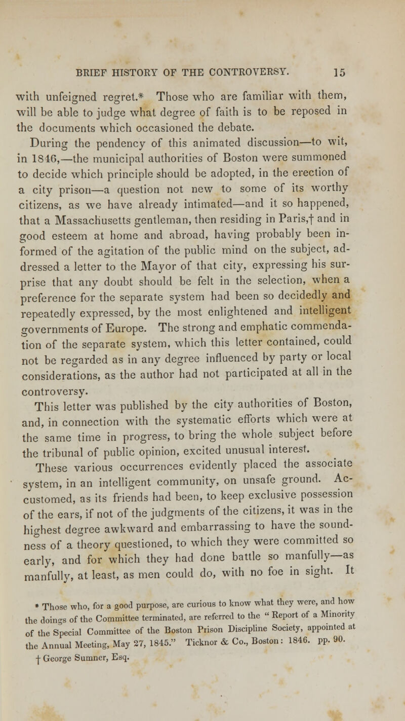 with unfeigned regret.* Those who are familiar with them, will be able to judge what degree of faith is to be reposed in the documents which occasioned the debate. During the pendency of this animated discussion—to wit, in 1846,—the municipal authorities of Boston were summoned to decide which principle should be adopted, in the erection of a city prison—a question not new to some of its worthy citizens, as we have already intimated—and it so happened, that a Massachusetts gentleman, then residing in Paris,f and in good esteem at home and abroad, having probably been in- formed of the agitation of the public mind on the subject, ad- dressed a letter to the Mayor of that city, expressing his sur- prise that any doubt should be felt in the selection, when a preference for the separate system had been so decidedly and repeatedly expressed, by the most enlightened and intelligent governments of Europe. The strong and emphatic commenda- tion of the separate system, which this letter contained, could not be regarded as in any degree influenced by party or local considerations, as the author had not participated at all in the controversy. This letter was published by the city authorities of Boston, and, in connection with the systematic efforts which were at the same time in progress, to bring the whole subject before the tribunal of public opinion, excited unusual interest. These various occurrences evidently placed the associate system, in an intelligent community, on unsafe ground. Ac- customed, as its friends had been, to keep exclusive possession of the ears, if not of the judgments of the citizens, it was in the highest degree awkward and embarrassing to have the sound- ness of a Theory questioned, to which they were committed so early, and for which they had done battle so manfully—as manfully, at least, as men could do, with no foe in sight. It • Those who, for a good purpose, are curious to know what they were, and how the doings of the Committee terminated, are referred to the  Report of a Minority of the Special Committee of the Boston Prison Discipline Society, appointed at the Annual Meeting, May 27, 1845. Ticknor & Co., Boston: 1846. pp.90. | George Sumner, Esq.