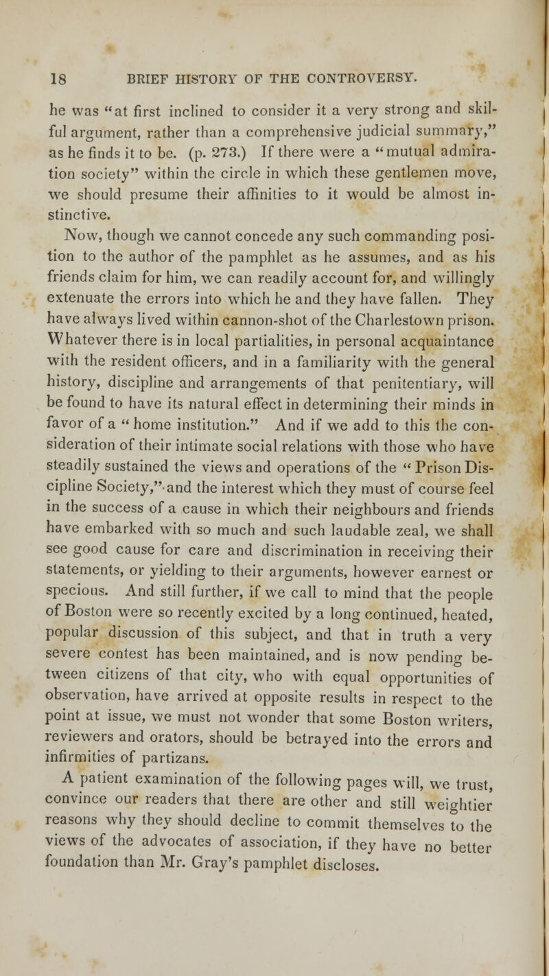 he was at first inclined to consider it a very strong and skil- ful argument, rather than a comprehensive judicial summary, as he finds it to be. (p. 273.) If there were a  mutual admira- tion society within the circle in which these gentlemen move, we should presume their affinities to it would be almost in- stinctive. Now, though we cannot concede any such commanding posi- tion to the author of the pamphlet as he assumes, and as his friends claim for him, we can readily account for, and willingly extenuate the errors into which he and they have fallen. They have always lived within cannon-shot of the Charlestown prison. Whatever there is in local partialities, in personal acquaintance with the resident officers, and in a familiarity with the general history, discipline and arrangements of that penitentiary, will be found to have its natural effect in determining their minds in favor of a  home institution. And if we add to this the con- sideration of their intimate social relations with those who have steadily sustained the views and operations of the Prison Dis- cipline Society,-and the interest which they must of course feel in the success of a cause in which their neighbours and friends have embarked with so much and such laudable zeal, we shall see good cause for care and discrimination in receiving their statements, or yielding to their arguments, however earnest or specious. And still further, if we call to mind that the people of Boston were so recently excited by a long continued, heated, popular discussion of this subject, and that in truth a very severe contest has been maintained, and is now pending be- tween citizens of that city, who with equal opportunities of observation, have arrived at opposite results in respect to the point at issue, we must not wonder that some Boston writers, reviewers and orators, should be betrayed into the errors and infirmities of partizans. A patient examination of the following pages will, we trust convince our readers that there are other and still weightier reasons why they should decline to commit themselves to the views of the advocates of association, if they have no better foundation than Mr. Gray's pamphlet discloses.