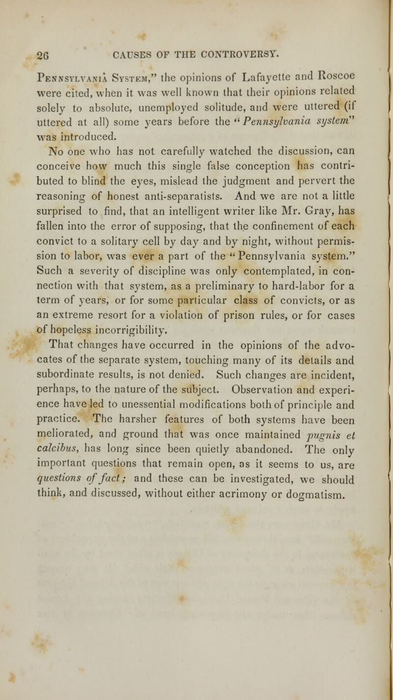 Pennsylvania System, the opinions of Lafayette and Roscoe were cited, when it was well known that their opinions related solely to absolute, unemployed solitude, and were uttered (if uttered at all) some years before the  Pennsylvania system' was introduced. No one who has not carefully watched the discussion, can conceive how much this single false conception has contri- buted to blind the eyes, mislead the judgment and pervert the reasoning of honest anti-separatists. And we are not a little surprised to find, that an intelligent writer like Mr. Gray, has fallen into the error of supposing, that the confinement of each convict to a solitary cell by day and by night, without permis- sion to labor, was ever a part of the Pennsylvania system. Such a severity of discipline was only contemplated, in con- nection with that system, as a preliminary to hard-labor for a term of years, or for some particular class of convicts, or as an extreme resort for a violation of prison rules, or for cases of hopeless incorrigibility. That changes have occurred in the opinions of the advo- cates of the separate system, touching many of its details and subordinate results, is not denied. Such changes are incident, perhaps, to the nature of the subject. Observation and experi- ence have led to unessential modifications both of principle and practice. The harsher features of both systems have been meliorated, and ground that was once maintained pugnis el calcibus, has long since been quietly abandoned. The only important questions that remain open, as it seems to us, are questions of fact; and these can be investigated, we should think, and discussed, without either acrimony or dogmatism.