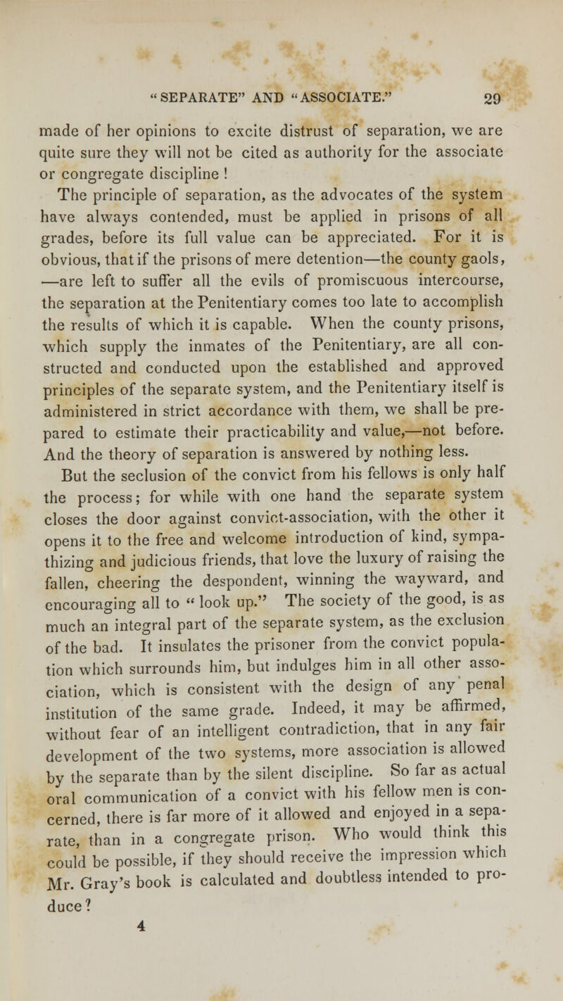 made of her opinions to excite distrust of separation, we are quite sure they will not be cited as authority for the associate or congregate discipline ! The principle of separation, as the advocates of the system have always contended, must be applied in prisons of all grades, before its full value can be appreciated. For it is obvious, that if the prisons of mere detention—the county gaols, —are left to suffer all the evils of promiscuous intercourse, the separation at the Penitentiary comes too late to accomplish the results of which it is capable. When the county prisons, which supply the inmates of the Penitentiary, are all con- structed and conducted upon the established and approved principles of the separate system, and the Penitentiary itself is administered in strict accordance with them, we shall be pre- pared to estimate their practicability and value,—not before. And the theory of separation is answered by nothing less. But the seclusion of the convict from his fellows is only half the process; for while with one hand the separate system closes the door against convict-association, with the other it opens it to the free and welcome introduction of kind, sympa- thizing and judicious friends, that love the luxury of raising the fallen, cheering the despondent, winning the wayward, and encouraging all to  look up. The society of the good, is as much an integral part of the separate system, as the exclusion of the bad. It insulates the prisoner from the convict popula- tion which surrounds him, but indulges him in all other asso- ciation, which is consistent with the design of any' penal institution of the same grade. Indeed, it may be affirmed, without fear of an intelligent contradiction, that in any fair development of the two systems, more association is allowed by the separate than by the silent discipline. So far as actual oral communication of a convict with his fellow men is con- cerned, there is far more of it allowed and enjoyed in a sepa- rate, than in a congregate prison. Who would think this could be possible, if they should receive the impression which Mr. Gray's book is calculated and doubtless intended to pro- duce? 4