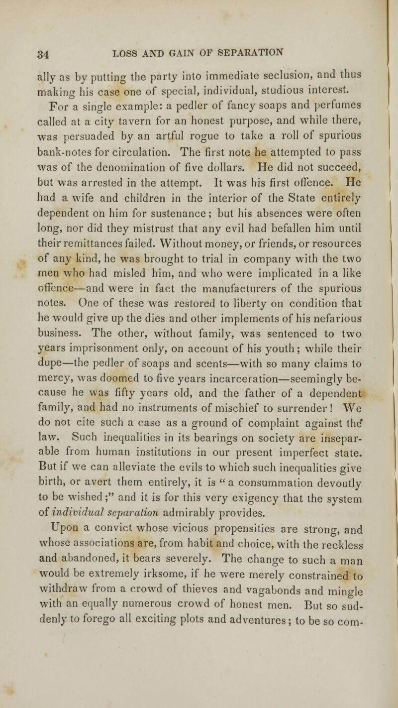 ally as by putting the party into immediate seclusion, and thus making his case one of special, individual, studious interest. For a single example: a pedler of fancy soaps and perfumes called at a city tavern for an honest purpose, and while there, was persuaded by an artful rogue to take a roll of spurious bank-notes for circulation. The first note he attempted to pass was of the denomination of five dollars. He did not succeed, but was arrested in the attempt. It was his first offence. He had a wife and children in the interior of the State entirely dependent on him for sustenance; but his absences were often long, nor did they mistrust that any evil had befallen him until their remittances failed. Without money, or friends, or resources of any kind, he was brought to trial in company with the two men who had misled him, and who were implicated in a like offence—and were in fact the manufacturers of the spurious notes. One of these was restored to liberty on condition that he would give up the dies and other implements of his nefarious business. The other, without family, was sentenced to two years imprisonment only, on account of his youth; while their dupe—the pedler of soaps and scents—with so many claims to mercy, was doomed to five years incarceration—seemingly be- cause he was fifty years old, and the father of a dependent family, and had no instruments of mischief to surrender ! We do not cite such a case as a ground of complaint against the' law. Such inequalities in its bearings on society are insepar- able from human institutions in our present imperfect state. But if we can alleviate the evils to which such inequalities give birth, or avert them entirely, it is a consummation devoutly to be wished; and it is for this very exigency that the system of individual separation admirably provides. Upon a convict whose vicious propensities are strong, and whose associations are, from habit and choice, with the reckless and abandoned, it bears severely. The change to such a man would be extremely irksome, if he were merely constrained to withdraw from a crowd of thieves and vagabonds and mingle with an equally numerous crowd of honest men. But so sud- denly to forego all exciting plots and adventures; to be so com-