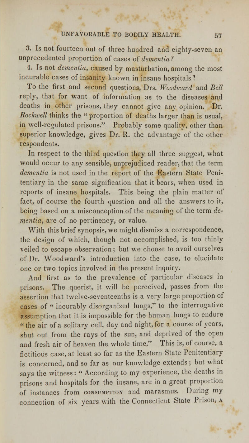 3. Is not fourteen out of three hundred and eighty-seven an unprecedented proportion of cases of dementia ? 4. Is not dementia, caused by masturbation, among the most incurable cases of insanity known in insane hospitals ? To the first and second questions, Drs. Woodward and Bell reply, that for want of information as to the diseases and deaths in other prisons, they cannot give any opinion. Dr. Rockwell thinks the  proportion of deaths larger than is usual, in well-regulated prisons. Probably some quality, other than superior knowledge, gives Dr. II. the advantage of the other respondents. In respect to the third question they all three suggest, what would occur to any sensible, unprejudiced reader, that the term dementia is not used in the report of the Eastern State Peni- tentiary in the same signification that it bears, when used in reports of insane hospitals. This being the plain matter of fact, of course the fourth question and all the answers to it, being based on a misconception of the meaning of ihe term de- mentia, are of no pertinency, or value. With this brief synopsis, we might dismiss a correspondence, the design of which, though not accomplished, is too thinly veiled to escape observation; but we choose to avail ourselves of Dr. Woodward's introduction into the case, to elucidate one or two topics involved in the present inquiry. And first as to the prevalence of particular diseases in prisons. The querist, it will be perceived, passes from the assertion that twelve-seventeenths is a very large proportion of cases of  incurably disorganized lungs, to the interrogative assumption that it is impossible for the human lungs to endure  the air of a solitary cell, day and night, for a course of years, shut out from the rays of the sun, and deprived of the open and fresh air of heaven the whole time. This is, of course, a fictitious case, at least so far as the Eastern State Penitentiary is concerned, and so far as our knowledge extends; but what says the witness: According to my experience, the deaths in prisons and hospitals for the insane, are in a great proportion of instances from consumption and marasmus. During my connection of six years with the Connecticut State Prison, a