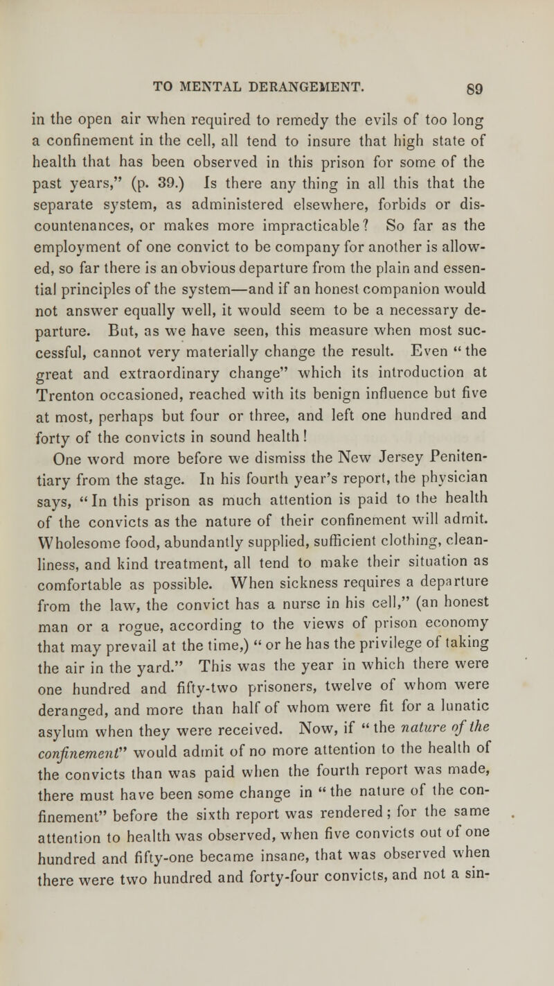 in the open air when required to remedy the evils of too long a confinement in the cell, all tend to insure that high state of health that has been observed in this prison for some of the past years, (p. 39.) Is there any thing in all this that the separate system, as administered elsewhere, forbids or dis- countenances, or makes more impracticable? So far as the employment of one convict to be company for another is allow- ed, so far there is an obvious departure from the plain and essen- tial principles of the system—and if an honest companion would not answer equally well, it would seem to be a necessary de- parture. But, as we have seen, this measure when most suc- cessful, cannot very materially change the result. Even the great and extraordinary change which its introduction at Trenton occasioned, reached with its benign influence but five at most, perhaps but four or three, and left one hundred and forty of the convicts in sound health! One word more before we dismiss the New Jersey Peniten- tiary from the stage. In his fourth year's report, the physician says, In this prison as much attention is paid to the health of the convicts as the nature of their confinement will admit. Wholesome food, abundantly supplied, sufficient clothing, clean- liness, and kind treatment, all tend to make their situation as comfortable as possible. When sickness requires a departure from the law, the convict has a nurse in his cell, (an honest man or a rogue, according to the views of prison economy that may prevail at the time,)  or he has the privilege of taking the air in the yard. This was the year in which there were one hundred and fifty-two prisoners, twelve of whom were deranged, and more than half of whom were fit for a lunatic asylum when they were received. Now, if  the nature of the confinement would admit of no more attention to the health of the convicts than was paid when the fourth report was made, there must have been some change in the nature of the con- finement before the sixth report was rendered; for the same attention to health was observed, when five convicts out of one hundred and fifty-one became insane, that was observed when there were two hundred and forty-four convicts, and not a sin-