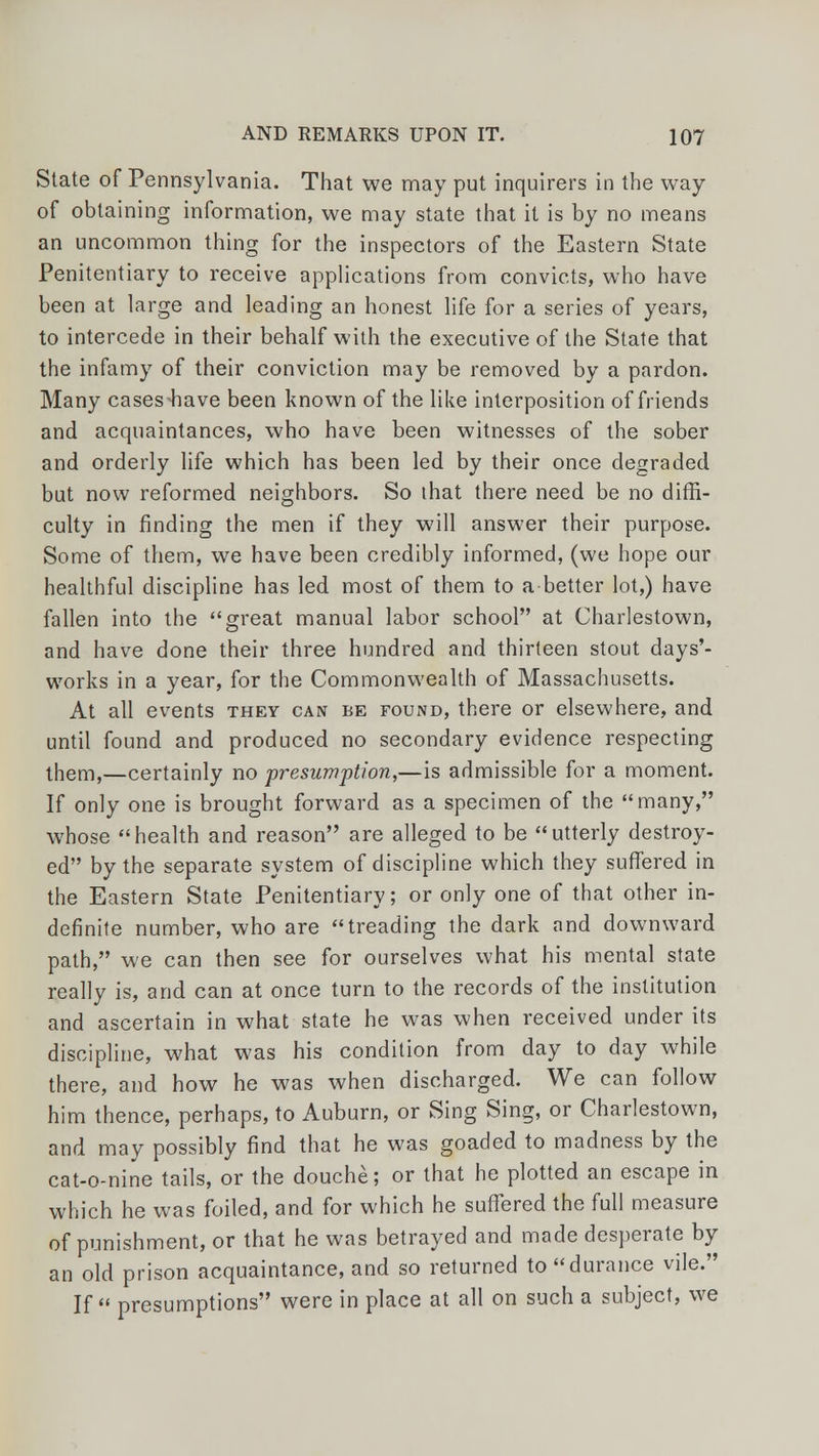 State of Pennsylvania. That we may put inquirers in the way of obtaining information, we may state that it is by no means an uncommon thing for the inspectors of the Eastern State Penitentiary to receive applications from convicts, who have been at large and leading an honest life for a series of years, to intercede in their behalf with the executive of the State that the infamy of their conviction may be removed by a pardon. Many cases-have been known of the like interposition of friends and acquaintances, who have been witnesses of the sober and orderly life which has been led by their once degraded but now reformed neighbors. So that there need be no diffi- culty in finding the men if they will answer their purpose. Some of them, we have been credibly informed, (we hope our healthful discipline has led most of them to abetter lot,) have fallen into the great manual labor school at Charlestown, and have done their three hundred and thirteen stout days'- works in a year, for the Commonwealth of Massachusetts. At all events they can be found, there or elsewhere, and until found and produced no secondary evidence respecting them,—certainly no presumption,—is admissible for a moment. If only one is brought forward as a specimen of the many, whose health and reason are alleged to be utterly destroy- ed by the separate system of discipline which they suffered in the Eastern State Penitentiary; or only one of that other in- definite number, who are treading the dark and downward path, we can then see for ourselves what his mental state really is, and can at once turn to the records of the institution and ascertain in what state he was when received under its discipline, what was his condition from day to day while there, and how he was when discharged. We can follow him thence, perhaps, to Auburn, or Sing Sing, or Charlestown, and may possibly find that he was goaded to madness by the cat-o-nine tails, or the douche; or that he plotted an escape in which he was foiled, and for which he suffered the full measure of punishment, or that he was betrayed and made desperate by an old prison acquaintance, and so returned to durance vile. If presumptions were in place at all on such a subject, we