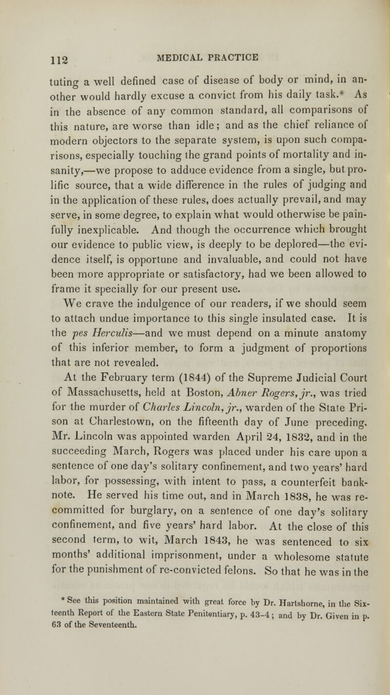 tutincr a well defined case of disease of body or mind, in an- other would hardly excuse a convict from his daily task.* As in the absence of any common standard, all comparisons of this nature, are worse than idle; and as the chief reliance of modern objectors to the separate system, is upon such compa- risons, especially touching the grand points of mortality and in- sanity,—we propose to adduce evidence from a single, but pro- lific source, that a wide difference in the rules of judging and in the application of these rules, does actually prevail, and may serve, in some degree, to explain what would otherwise be pain- fully inexplicable. And though the occurrence which brought our evidence to public view, is deeply to be deplored—the evi- dence itself, is opportune and invaluable, and could not have been more appropriate or satisfactory, had we been allowed to frame it specially for our present use. We crave the indulgence of our readers, if we should seem to attach undue importance to this single insulated case. It is the pes Herculis—and we must depend on a minute anatomy of this inferior member, to form a judgment of proportions that are not revealed. At the February term (1844) of the Supreme Judicial Court of Massachusetts, held at Boston, Abner Rogers, jr., was tried for the murder of Charles Lincoln, jr., warden of the State Pri- son at Charlestown, on the fifteenth day of June preceding. Mr. Lincoln was appointed warden April 24, 1832, and in the succeeding March, Rogers was placed under his care upon a sentence of one day's solitary confinement, and two years' hard labor, for possessing, with intent to pass, a counterfeit bank- note. He served his time out, and in March 1838, he was re- committed for burglary, on a sentence of one day's solitary confinement, and five years' hard labor. At the close of this second term, to wit, March 1843, he was sentenced to six months' additional imprisonment, under a wholesome statute for the punishment of re-convicted felons. So that he was in the * See this position maintained with great force by Dr. Hartshorne, in the Six- teenth Report of the Eastern State Penitentiary, p. 43-4; and by Dr. Given in p. 63 of the Seventeenth.