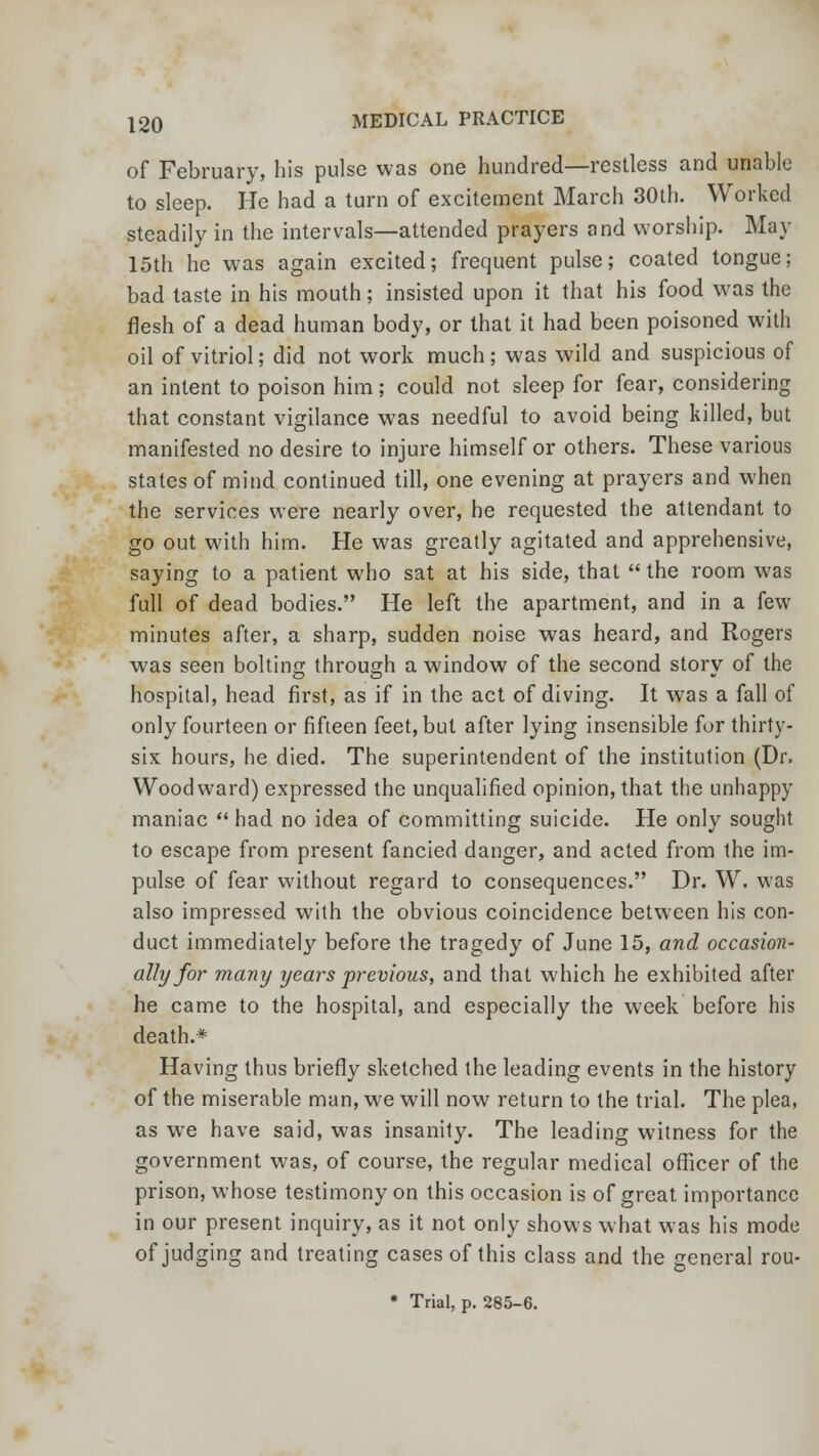 of February, his pulse was one hundred—restless and unable to sleep. He had a turn of excitement March 30th. Worked steadily in the intervals—attended prayers and worship. May 15th he was again excited; frequent pulse; coated tongue; bad taste in his mouth; insisted upon it that his food was the flesh of a dead human body, or that it had been poisoned with oil of vitriol; did not work much ; was wild and suspicious of an intent to poison him; could not sleep for fear, considering that constant vigilance was needful to avoid being killed, but manifested no desire to injure himself or others. These various states of mind continued till, one evening at prayers and when the services were nearly over, he requested the attendant to go out with him. He was greatly agitated and apprehensive, saying to a patient who sat at his side, that  the room was full of dead bodies. He left the apartment, and in a few minutes after, a sharp, sudden noise was heard, and Rogers was seen bolting through a window of the second story of the hospital, head first, as if in the act of diving. It was a fall of only fourteen or fifteen feet, but after lying insensible for thirty- six hours, he died. The superintendent of the institution (Dr. Woodward) expressed the unqualified opinion, that the unhappy maniac  had no idea of committing suicide. He only sought to escape from present fancied danger, and acted from the im- pulse of fear without regard to consequences. Dr. W. was also impressed with the obvious coincidence between his con- duct immediately before the tragedy of June 15, and occasion- ally for many years previous, and that which he exhibited after he came to the hospital, and especially the week before his death.* Having thus briefly sketched the leading events in the history of the miserable man, we will now return to the trial. The plea, as we have said, was insanity. The leading witness for the government was, of course, the regular medical officer of the prison, whose testimony on this occasion is of great importance in our present inquiry, as it not only shows what was his mode of judging and treating cases of this class and the general rou-