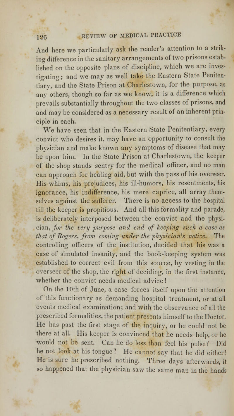 And here we particularly ask the reader's attention to a strik- ing difference in the sanitary arrangements of two prisons estab- lished on the opposite plans of discipline, which we are inves- tigating; and we may as well take the Eastern State Peniten- tiary, and the State Prison at Charlestown, for the purpose, as any others, though so far as we know, it is a difference which prevails substantially throughout the two classes of prisons, and and may be considered as a necessary result of an inherent prin- ciple in each. We have seen that in the Eastern State Penitentiary, every convict who desires it, may have an opportunity to consult the physician and make known any symptoms of disease that may be upon him. In the State Prison at Charlestown, the keeper of the shop stands sentry for the medical officer, and no man can approach for healing aid, but with the pass of his overseer. His whims, his prejudices, his ill-humors, his resentments, his ignorance, his indifference, his mere caprice, all array them- selves against the sufferer. There is no access to the hospital till the keeper is propitious. And all this formality and parade, is deliberately interposed between the convict and the physi- cian, for the very purpose and end of keeping such a case as that of Rogers, from coming under the 'physician's notice. The controlling officers of the institution, decided that his was a case of simulated insanity, and the book-keeping system was established to correct evil from this source, by vesting in the overseer of the shop, the right of deciding, in the first instance, whether the convict needs medical advice ! On the 10th of June, a case forces itself upon the attention of this functionary as demanding hospital treatment, or at all events medical examination; and with the observance of all the prescribed formalities, the patient presents himself to the Doctor. He has past the first stage of the inquiry, or he could not be there at all. His keeper is convinced that he needs help, or he would not be sent. Can he do less than feel his pulse? Did he not look at his tongue? He cannot say that he did either! He is sure he prescribed nothing. Three days afterwards, it so happened that the physician saw the same man in the hands