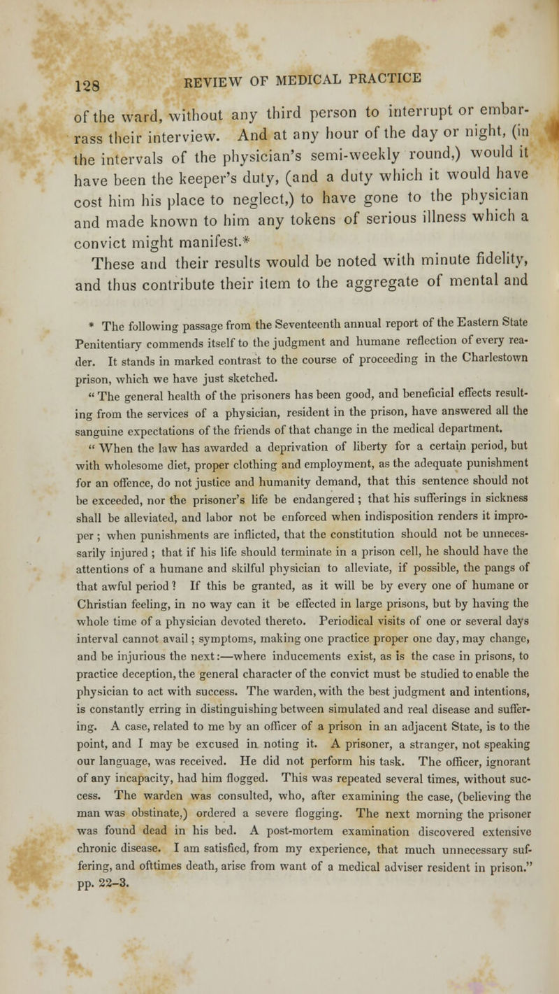 of the ward, without any third person to interrupt or embar- rass their interview. And at any hour of the day or night, (in the intervals of the physician's semi-weekly round,) would it have been the keeper's duty, (and a duty which it would have cost him his place to neglect,) to have gone to the physician and made known to him any tokens of serious illness which a convict might manifest.* These and their results would be noted with minute fidelity, and thus contribute their item to the aggregate of mental and * The following passage from the Seventeenth annual report of the Eastern State Penitentiary commends itself to the judgment and humane reflection of every rea- der. It stands in marked contrast to the course of proceeding in the Charlestown prison, which we have just sketched.  The general health of the prisoners has been good, and beneficial effects result- ing from the services of a physician, resident in the prison, have answered all the sanguine expectations of the friends of that change in the medical department.  When the law has awarded a deprivation of liberty for a certain period, but with wholesome diet, proper clothing and employment, as the adequate punishment for an offence, do not justice and humanity demand, that this sentence should not be exceeded, nor the prisoner's life be endangered ; that his sufferings in sickness shall be alleviated, and labor not be enforced when indisposition renders it impro- per ; when punishments are inflicted, that the constitution should not be unneces- sarily injured ; that if his life should terminate in a prison cell, he should have the attentions of a humane and skilful physician to alleviate, if possible, the pangs of that awful period 1 If this be granted, as it will be by every one of humane or Christian feeling, in no way can it be effected in large prisons, but by having the whole time of a physician devoted thereto. Periodical visits of one or several days interval cannot avail; symptoms, making one practice proper one day, may change, and be injurious the next:—where inducements exist, as is the case in prisons, to practice deception, the general character of the convict must be studied to enable the physician to act with success. The warden, with the best judgment and intentions, is constantly erring in distinguishing between simulated and real disease and suffer- ing. A case, related to me by an officer of a prison in an adjacent State, is to the point, and I may be excused in noting it. A prisoner, a stranger, not speaking our language, was received. He did not perform his task. The officer, ignorant of any incapacity, had him flogged. This was repeated several times, without suc- cess. The warden was consulted, who, after examining the case, (believing the man was obstinate,) ordered a severe flogging. The next morning the prisoner was found dead in his bed. A post-mortem examination discovered extensive chronic disease. I am satisfied, from my experience, that much unnecessary suf- fering, and ofttimes death, arise from want of a medical adviser resident in prison. pp. 22-3.