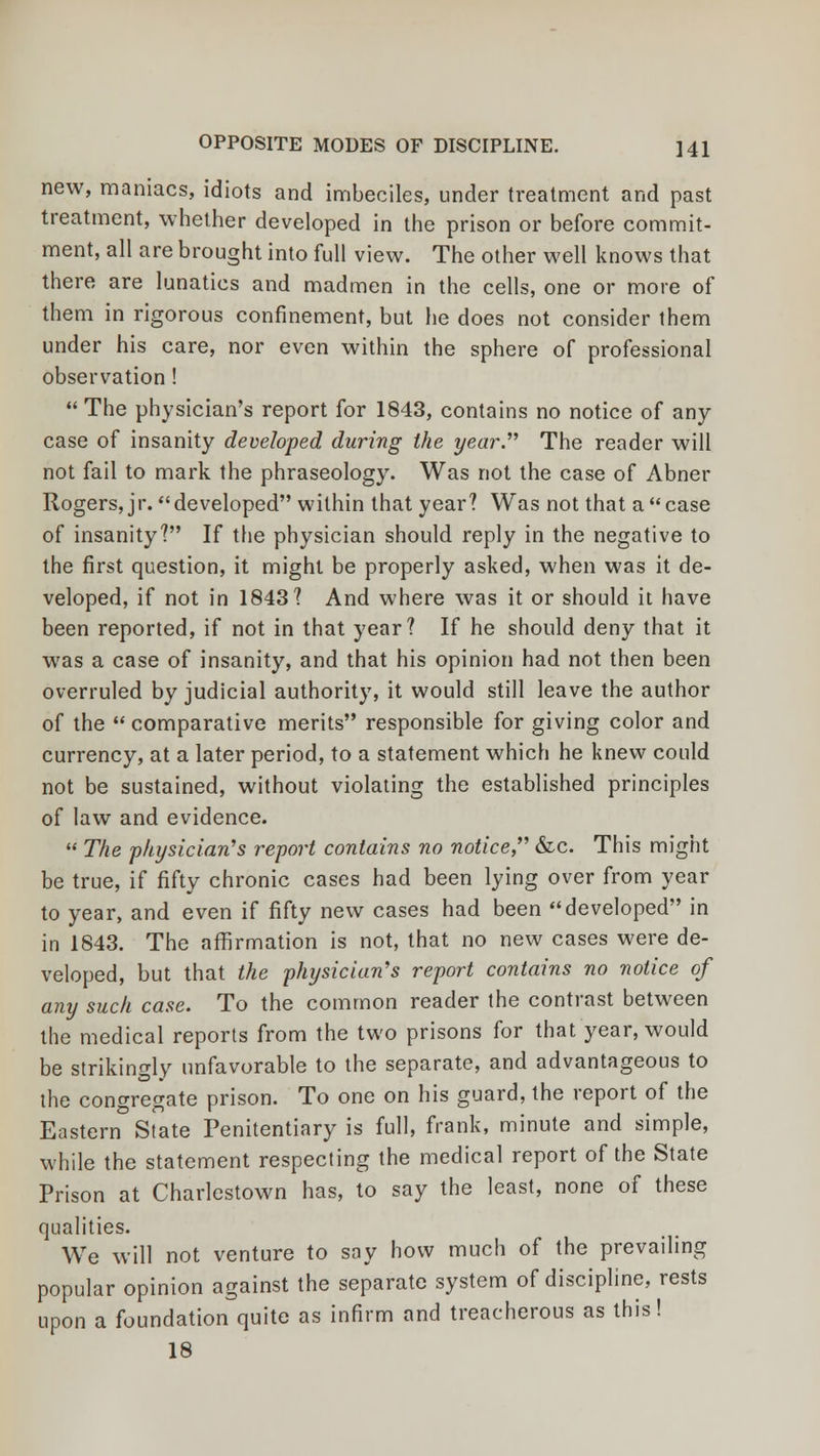 new, maniacs, idiots and imbeciles, under treatment and past treatment, whether developed in the prison or before commit- ment, all are brought into full view. The other well knows that there are lunatics and madmen in the cells, one or more of them in rigorous confinement, but he does not consider them under his care, nor even within the sphere of professional observation !  The physician's report for 1843, contains no notice of any case of insanity developed during the year. The reader will not fail to mark the phraseology. Was not the case of Abner Rogers, jr. developed within that year? Was not that a case of insanity? If the physician should reply in the negative to the first question, it might be properly asked, when was it de- veloped, if not in 1843? And where was it or should it have been reported, if not in that year? If he should deny that it was a case of insanity, and that his opinion had not then been overruled by judicial authority, it would still leave the author of the  comparative merits responsible for giving color and currency, at a later period, to a statement which he knew could not be sustained, without violating the established principles of law and evidence.  The physician's report contains no notice, &c. This might be true, if fifty chronic cases had been lying over from year to year, and even if fifty new cases had been developed in in 1843. The affirmation is not, that no new cases were de- veloped, but that the physician's report contains no notice of any such case. To the common reader the contrast between the medical reports from the two prisons for that year, would be strikingly unfavorable to the separate, and advantageous to the congregate prison. To one on his guard, the report of the Eastern State Penitentiary is full, frank, minute and simple, while the statement respecting the medical report of the State Prison at Charlestown has, to say the least, none of these qualities. We will not venture to say how much of the prevailing popular opinion against the separate system of discipline, rests upon a foundation quite as infirm and treacherous as this! 18