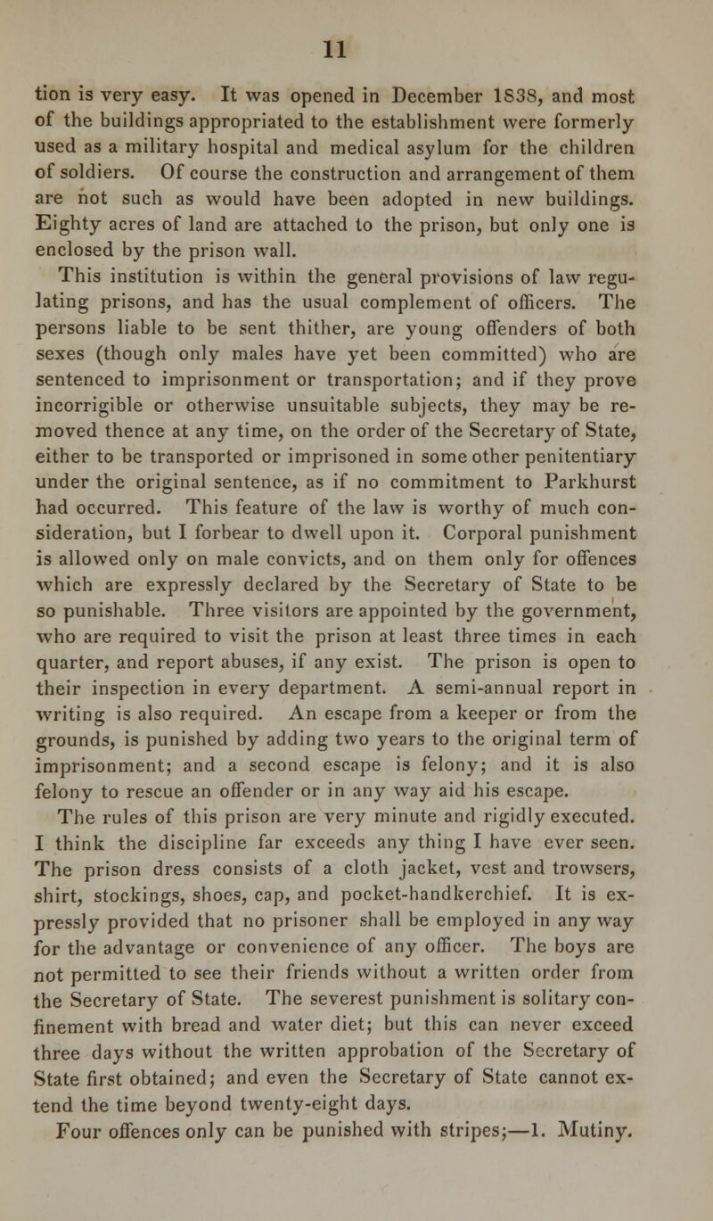 tion is very easy. It was opened in December 1S38, and most of the buildings appropriated to the establishment were formerly used as a military hospital and medical asylum for the children of soldiers. Of course the construction and arrangement of them are hot such as would have been adopted in new buildings. Eighty acres of land are attached to the prison, but only one is enclosed by the prison wall. This institution is within the general provisions of law regu- lating prisons, and has the usual complement of officers. The persons liable to be sent thither, are young offenders of both sexes (though only males have yet been committed) who are sentenced to imprisonment or transportation; and if they prove incorrigible or otherwise unsuitable subjects, they may be re- moved thence at any time, on the order of the Secretary of State, either to be transported or imprisoned in some other penitentiary under the original sentence, as if no commitment to Parkhurst had occurred. This feature of the law is worthy of much con- sideration, but I forbear to dwell upon it. Corporal punishment is allowed only on male convicts, and on them only for offences which are expressly declared by the Secretary of State to be so punishable. Three visitors are appointed by the government, who are required to visit the prison at least three times in each quarter, and report abuses, if any exist. The prison is open to their inspection in every department. A semi-annual report in writing is also required. An escape from a keeper or from the grounds, is punished by adding two years to the original term of imprisonment; and a second escape is felony; and it is also felony to rescue an offender or in any way aid his escape. The rules of this prison are very minute and rigidly executed. I think the discipline far exceeds any thing I have ever seen. The prison dress consists of a cloth jacket, vest and trowsers, shirt, stockings, shoes, cap, and pocket-handkerchief. It is ex- pressly provided that no prisoner shall be employed in any way for the advantage or convenience of any officer. The boys are not permitted to see their friends without a written order from the Secretary of State. The severest punishment is solitary con- finement with bread and water diet; but this can never exceed three days without the written approbation of the Secretary of State first obtained; and even the Secretary of State cannot ex- tend the time beyond twenty-eight days. Four offences only can be punished with stripes;—1. Mutiny.