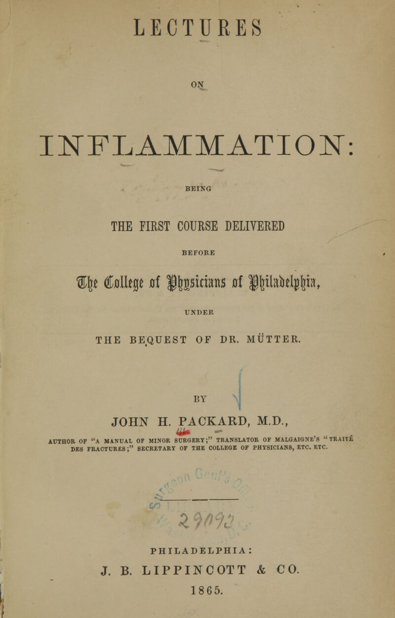 LECTURES ON INFLAMMATION: THE FIRST COURSE DELIVERED %\t CoIUp ai ffcpiaaits at f paM^ia, THE BEQUEST OF DR. MUTTER. BY JOHN H. PACKARD, M.D., 44* - AUTHOR OF A MANUAL OF MINOR SURGERY; TRANSLATOR OF MALGAIGNE'S  TRAIT£ DE8 FRACTURES; SECRETARY OF THE COLLEGE OF PHYSICIANS, ETC. F.TC. PHILADELPHIA: J. B. LIPPINCOTT & CO. 1865.