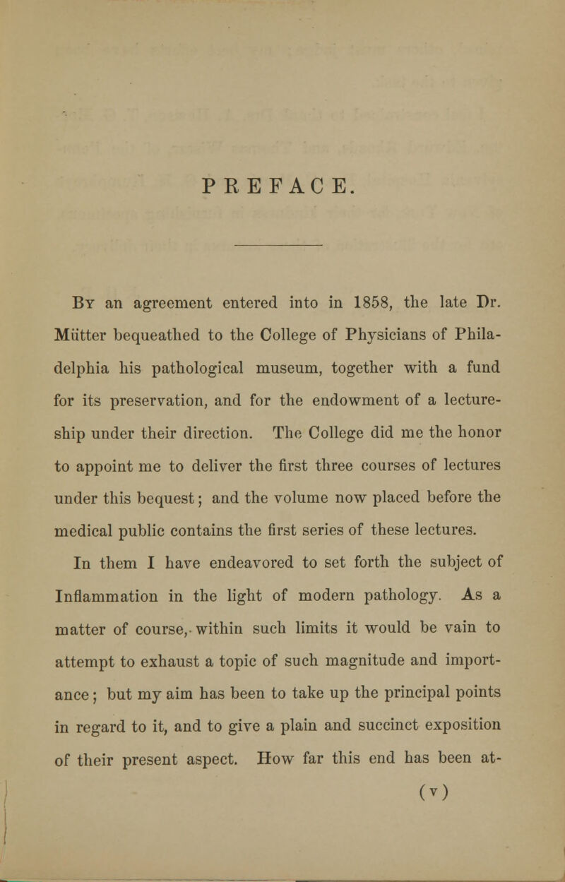PREFACE. By an agreement entered into in 1858, the late Dr. Mutter bequeathed to the College of Physicians of Phila- delphia his pathological museum, together with a fund for its preservation, and for the endowment of a lecture- ship under their direction. The College did me the honor to appoint me to deliver the first three courses of lectures under this bequest; and the volume now placed before the medical public contains the first series of these lectures. In them I have endeavored to set forth the subject of Inflammation in the light of modern pathology. As a matter of course,-within such limits it would be vain to attempt to exhaust a topic of such magnitude and import- ance ; but my aim has been to take up the principal points in regard to it, and to give a plain and succinct exposition of their present aspect. How far this end has been at-