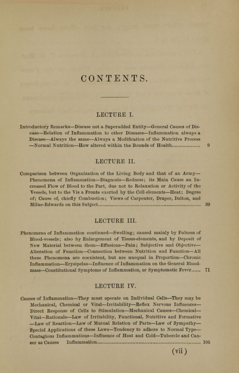 CONTENTS. LECTURE I. Introductory Remarks—Disease not a Superadded Entity—General Causes of Dis- ease—Relation of Inflammation to other Diseases—Inflammation always a Disease—Always the same—Always a Modification of the Nutritive Process —Normal Nutrition—How altered within the Bounds of Health 9 LECTURE II. Comparison between Organization of the Living Body and that of an Army— Phenomena of Inflammation—Diagnosis—Redness; its Main Cause an In- creased Flow of Blood to the Part, due not to Relaxation or Activity of the Vessels, but to the Vis a Fronte exerted by the Cell-elements—Heat; Degree of; Cause of, chiefly Combustion; Views of Carpenter, Draper, Dalton, and Milne-Edwards on this Subject 39 LECTURE III. Phenomena of Inflammation continued—Swelling; caused mainly by Fulness of Blood-vessels; also by Enlargement of Tissue-elements, and by Deposit of New Material between them—Effusions—Pain; Subjective and Objective— Alteration of Function—Connection between Nutrition and Function—All these Phenomena are coexistent, but are unequal in Proportion—Chronic Inflammation—Erysipelas—Influence of Inflammation on the General Blood- mass—Constitutional Symptoms of Inflammation, or Symptomatic Fever 71 LECTURE IV. Causes of Inflammation—They must operate on Individual Cells—They may be Mechanical, Chemical or Vital—Irritability—Reflex Nervous Influences— Direct Response of Cells to Stimulation—Mechanical Causes—Chemical— Vital—Rationale—Law of Irritability, Functional, Nutritive and Formative Law of Reaction—Law of Mutual Relation of Parts—Law of Sympathy— Special Applications of these Laws—Tendency to adhere to Normal Type— Contagious Inflammations—Influence of Heat and Cold—Tubercle and Can- cer as Causes Inflammation 105