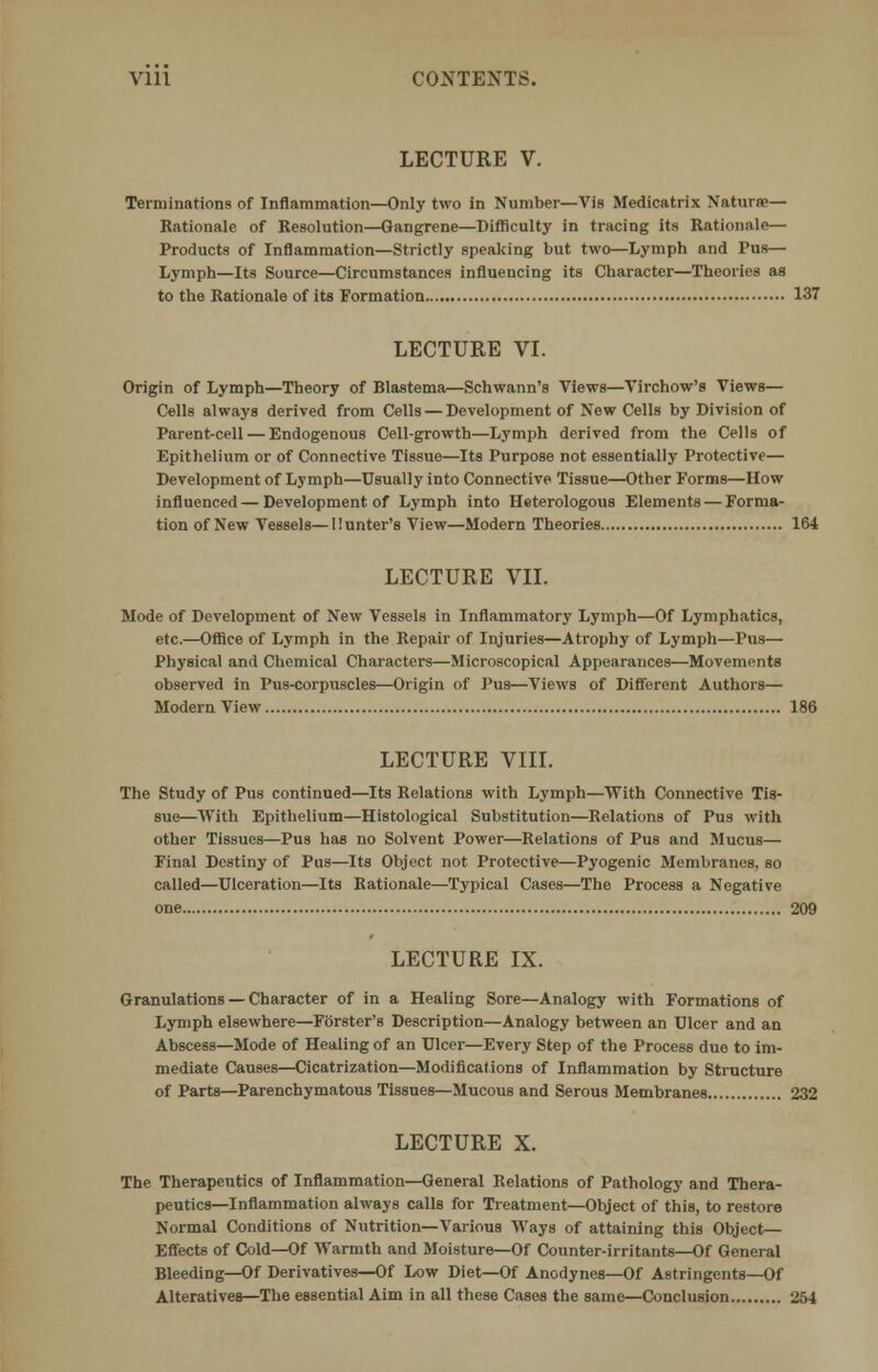 Vlll CONTEXTS. LECTURE V. Terminations of Inflammation—Only two in Number—Vis Medicatrix Naturae— Rationale of Resolution—Gangrene—Difficulty in tracing its Rationale— Products of Inflammation—Strictly speaking but two—Lymph and Pus— Lymph—Its Source—Circumstances influencing its Character—Theories as to the Rationale of its Formation 137 LECTURE VI. Origin of Lymph—Theory of Blastema—Schwann's Views—Virchow's Views— Cells always derived from Cells — Development of New Cells by Division of Parent-cell — Endogenous Cell-growth—Lymph derived from the Cells of Epithelium or of Connective Tissue—Its Purpose not essentially Protective— Development of Lymph—Usually into Connective Tissue—Other Forms—How influenced — Development of Lymph into Heterologous Elements — Forma- tion of New Vessels—Hunter's View—Modern Theories 164 LECTURE VII. Mode of Development of New Vessels in Inflammatory Lymph—Of Lymphatics, etc.—Office of Lymph in the Repair of Injuries—Atrophy of Lymph—Pus— Physical and Chemical Characters—Microscopical Appearances—Movements observed in Pus-corpuscles—Origin of Pus—Views of Different Authors— Modern View 186 LECTURE VIII. The Study of Pus continued—Its Relations with Lymph—With Connective Tis- sue—With Epithelium—Histological Substitution—Relations of Pus with other Tissues—Pus has no Solvent Power—Relations of Pus and Mucus— Final Destiny of Pus—Its Object not Protective—Pyogenic Membranes, so called—Ulceration—Its Rationale—Typical Cases—The Process a Negative one 209 LECTURE IX. Granulations — Character of in a Healing Sore—Analogy with Formations of Lymph elsewhere—Forster's Description—Analogy between an Ulcer and an Abscess—Mode of Healing of an Ulcer—Every Step of the Process due to im- mediate Causes—Cicatrization—Modifications of Inflammation by Structure of Parts—Parenchymatous Tissues—Mucous and Serous Membranes 232 LECTURE X. The Therapeutics of Inflammation—General Relations of Pathology and Thera- peutics—Inflammation always calls for Treatment—Object of this, to restore Normal Conditions of Nutrition—Various Ways of attaining this Object— Effects of Cold—Of Warmth and Moisture—Of Counter-irritants—Of General Bleeding—Of Derivatives—Of Low Diet—Of Anodynes—Of Astringents—Of Alteratives—The essential Aim in all these Cases the same—Conclusion 254