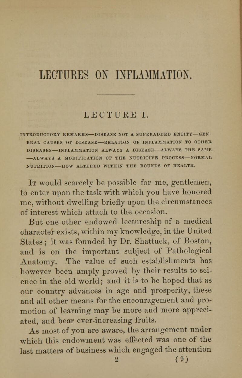 LECTURES ON INFLAMMATION. LECTURE I. INTRODUCTORY REMARKS DISEASE NOT A SUPERADDED ENTITY—GEN- ERAL CAUSES OF DISEASE RELATION OF INFLAMMATION TO OTHER DISEASES INFLAMMATION ALWAYS A DISEASE ALWAYS THE SAME ALWAYS A MODIFICATION OF THE NUTRITIVE PROCESS NORMAL NUTRITION HOW ALTERED WITHIN THE BOUNDS OF HEALTH. It would scarcely be possible for me, gentlemen, to enter upon the task with which you have honored me, without dwelling briefly upon the circumstances of interest which attach to the occasion. But one other endowed lectureship of a medical character exists, within my knowledge, in the United States ; it was founded by Dr. Shattuck, of Boston, and is on the important subject of Pathological Anatomy. The value of such establishments has however been amply proved by their results to sci- ence in the old world; and it is to be hoped that as our country advances in age and prosperity, these and all other means for the encouragement and pro- motion of learning may be more and more appreci- ated, and bear ever-increasing fruits. As most of you are aware, the arrangement under which this endowment was effected was one of the last matters of business which engaged the attention