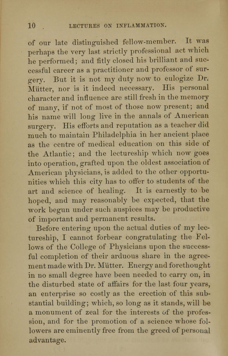 of our late distinguished fellow-member. It was perhaps the very last strictly professional act which he performed; and fitly closed his brilliant and suc- cessful career as a practitioner and professor of sur- gery. But it is not my duty now to eulogize Dr. Mutter, nor is it indeed necessary. His personal character and influence are still fresh in the memory of many, if not of most of those now present; and his name will long live in the annals of American surgery. His efforts and reputation as a teacher did much to maintain Philadelphia in her ancient place as the centre of medical education on this side of the Atlantic; and the lectureship which now goes into operation, grafted upon the oldest association of American physicians, is added to the other opportu- nities which this city has to offer to students of the art and science of healing. It is earnestly to be hoped, and may reasonably be expected, that the work begun under such auspices may be productive of important and permanent results. Before entering upon the actual duties of my lec- tureship, I cannot forbear congratulating the Fel- lows of the College of Physicians upon the success- ful completion of their arduous share in the agree- ment made with Dr. Mutter. Energy and forethought in no small degree have been needed to carry on, in the disturbed state of affairs for the last four years, an enterprise so costly as the erection of this sub- stantial building; which, so long as it stands, will be a monument of zeal for the interests of the profes- sion, and for the promotion of a science whose fol- lowers are eminently free from the greed of personal advantage.