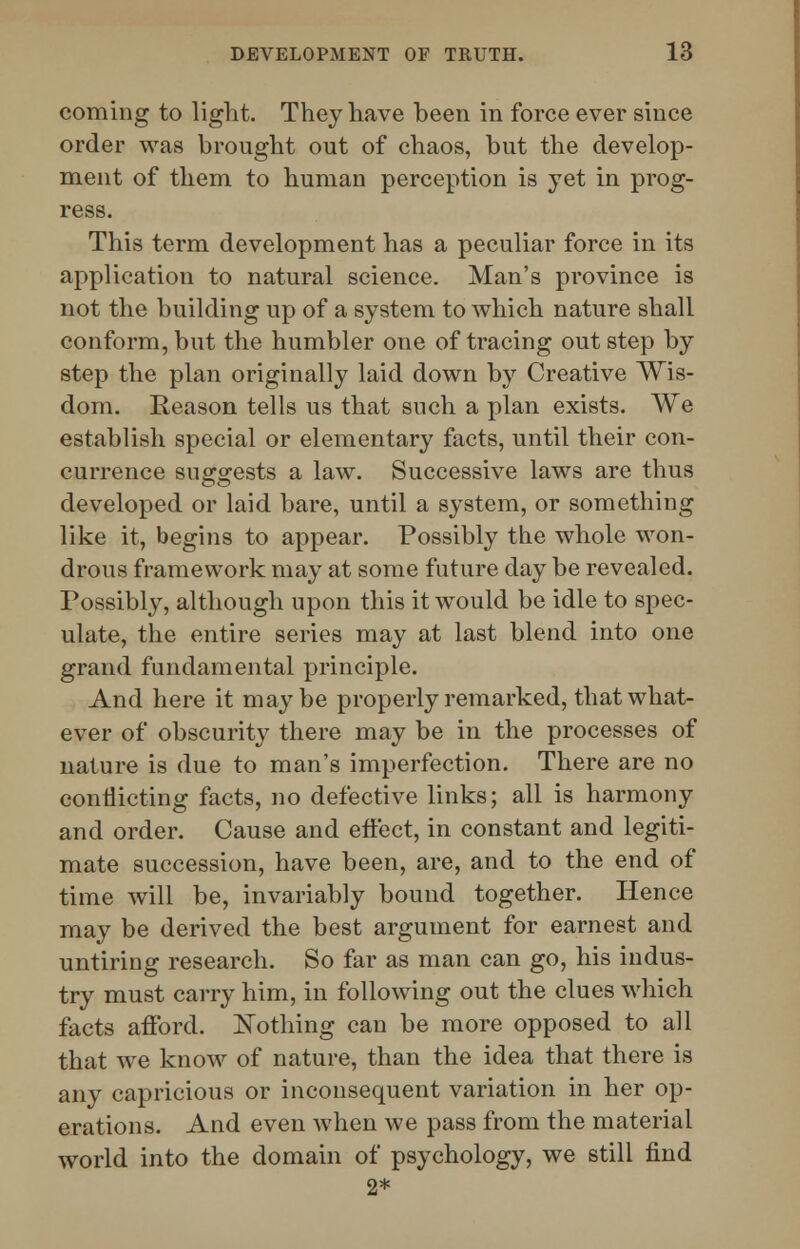 coming to light. They have been in force ever since order was brought out of chaos, but the develop- ment of them to human perception is yet in prog- ress. This term development has a peculiar force in its application to natural science. Man's province is not the building up of a system to which nature shall conform, but the humbler one of tracing out step by step the plan originally laid down by Creative Wis- dom. Reason tells us that such a plan exists. We establish special or elementary facts, until their con- currence suggests a law. Successive laws are thus developed or laid bare, until a system, or something like it, begins to appear. Possibly the whole won- drous framework may at some future day be revealed. Possibly, although upon this it would be idle to spec- ulate, the entire series may at last blend into one grand fundamental principle. And here it maybe properly remarked, that what- ever of obscurity there may be in the processes of nature is due to man's imperfection. There are no conflicting facts, no defective links; all is harmony and order. Cause and effect, in constant and legiti- mate succession, have been, are, and to the end of time will be, invariably bound together. Hence may be derived the best argument for earnest and untiring research. So far as man can go, his indus- try must carry him, in following out the clues which facts afford. Nothing can be more opposed to all that we know of nature, than the idea that there is any capricious or inconsequent variation in her op- erations. And even when we pass from the material world into the domain of psychology, we still find 2*
