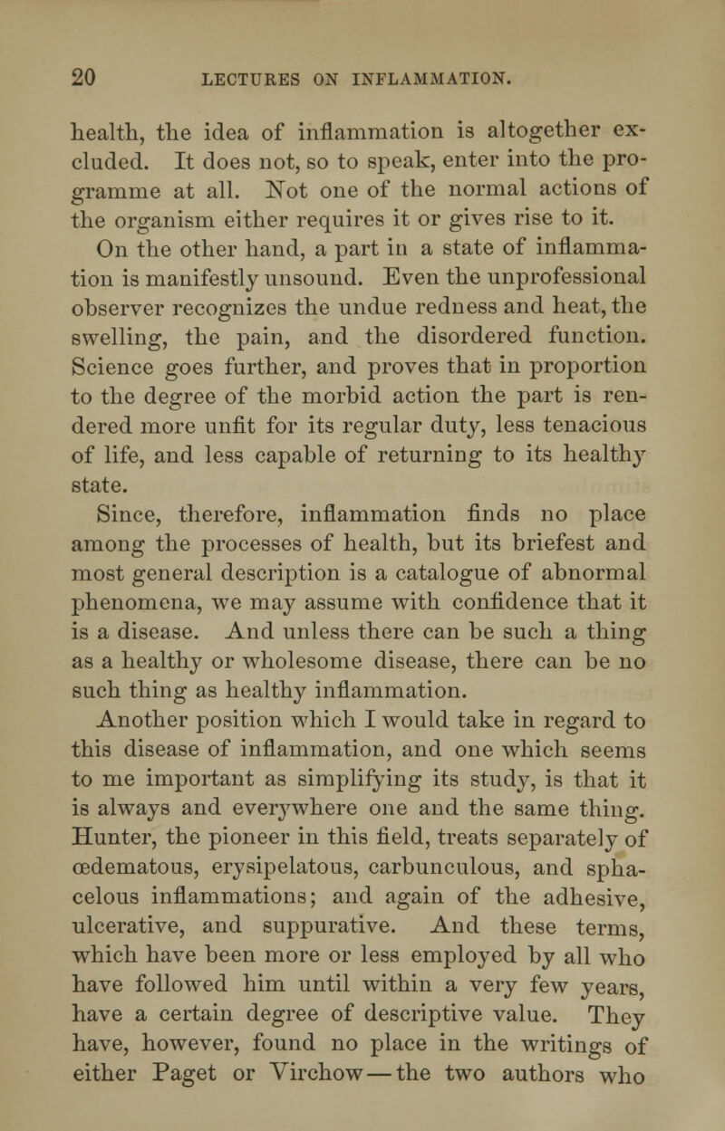 health, the idea of inflammation is altogether ex- cluded. It does not, so to speak, enter into the pro- gramme at all. Not one of the normal actions of the organism either requires it or gives rise to it. On the other hand, a part in a state of inflamma- tion is manifestly unsound. Even the unprofessional observer recognizes the undue redness and heat, the swelling, the pain, and the disordered function. Science goes further, and proves that in proportion to the degree of the morbid action the part is ren- dered more unfit for its regular duty, less tenacious of life, and less capable of returning to its healthy state. Since, therefore, inflammation finds no place among the processes of health, but its briefest and most general description is a catalogue of abnormal phenomena, we may assume with confidence that it is a disease. And unless there can be such a thing as a healthy or wholesome disease, there can be no such thing as healthy inflammation. Another position which I would take in regard to this disease of inflammation, and one which seems to me important as simplifying its study, is that it is always and everywhere one and the same thing. Hunter, the pioneer in this field, treats separately of cedematous, erysipelatous, carbunculous, and spha- celous inflammations; and again of the adhesive, ulcerative, and suppurative. And these terms, which have been more or less employed by all who have followed him until within a very few years have a certain degree of descriptive value. They have, however, found no place in the writings of either Paget or Virchow—the two authors who