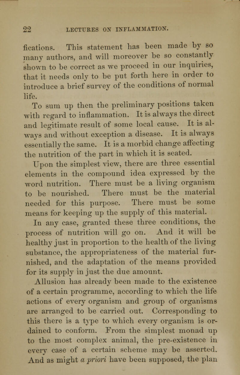 fixations. This statement has been made by so many authors, and will moreover be so constantly shown to be correct as we proceed in our inquiries, that it needs only to be put forth here in order to introduce a brief survey of the conditions of normal life. To sum up then the preliminary positions taken with regard to inflammation. It is always the direct and legitimate result of some local cause. It is al- ways and without exception a disease. It is always essentially the same. It is a morbid change affecting the nutrition of the part in which it is seated. Upon the simplest view, there are three essential elements in the compound idea expressed by the word nutrition. There must be a living organism to be nourished. There must be the material needed for this purpose. There must be some means for keeping up the supply of this material. In any case, granted these three conditions, the process of nutrition will go on. And it will be healthy just in proportion to the health of the living substance, the appropriateness of the material fur- nished, and the adaptation of the means provided for its supply in just the due amount. Allusion has already been made to the existence of a certain programme, according to wThich the life actions of every organism and group of organisms are arranged to be carried out. Corresponding to this there is a type to which every organism is or- dained to conform. From the simplest monad up to the most complex animal, the pre-existence in every case of a certain scheme may be asserted. And as might a priori have been supposed, the plan