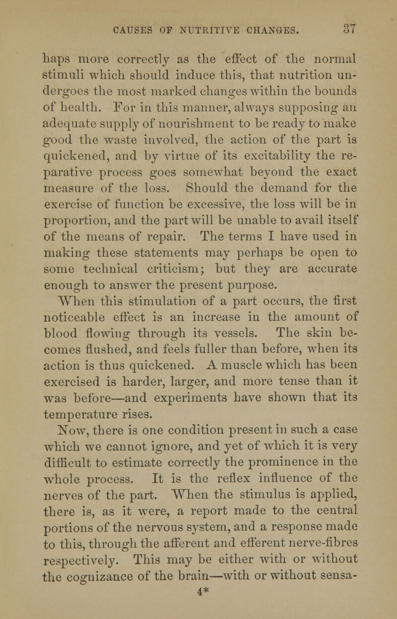 haps more correctly as the efi'ect of the normal stimuli which should induce this, that nutrition un- dergoes the most marked changes within the bounds of health. For in this manner, alwajTs supposing an adequate supply of nourishment to be ready to make good the waste involved, the action of the part is quickened, and by virtue of its excitability the re- parative process goes somewhat beyond the exact measure of the loss. Should the demand for the exercise of function be excessive, the loss will be in proportion, and the part will be unable to avail itself of the means of repair. The terms I have used in making these statements may perhaps be open to some technical criticism; but they are accurate enough to answer the present purpose. When this stimulation of a part occurs, the first noticeable effect is an increase in the amount of blood flowing through its vessels. The skin be- comes flushed, and feels fuller than before, when its action is thus quickened. A muscle which has been exercised is harder, larger, and more tense than it was before—and experiments have shown that its temperature rises. Now, there is one condition present in such a case which we cannot ignore, and yet of which it is very difficult to estimate correctly the prominence in the whole process. It is the reflex influence of the nerves of the part. When the stimulus is applied, there is, as it were, a report made to the central portions of the nervous system, and a response made to this, through the afferent and efferent nerve-fibres respectively. This may be either with or without the cognizance of the brain—with or without sensa- 4*