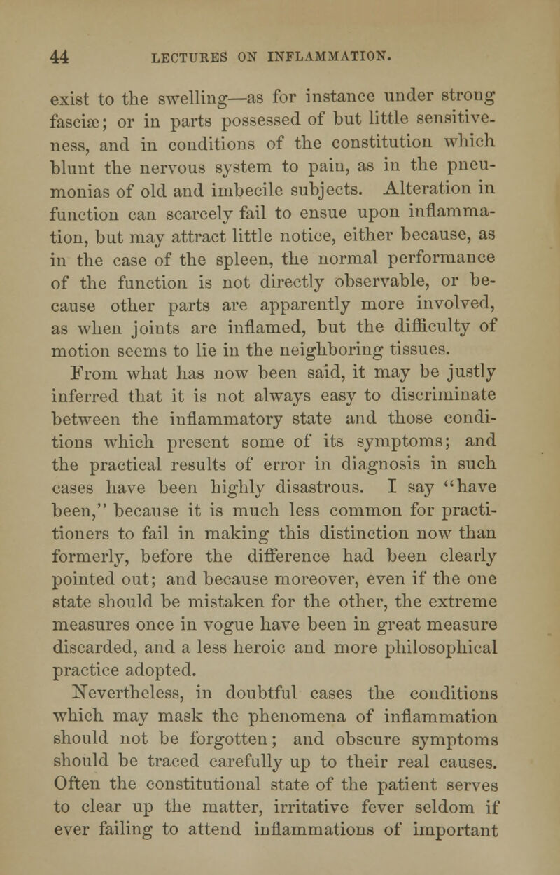 exist to the swelling—as for instance under strong fascia;; or in parts possessed of but little sensitive- ness, and in conditions of the constitution which blunt the nervous system to pain, as in the pneu- monias of old and imbecile subjects. Alteration in function can scarcely fail to ensue upon inflamma- tion, but may attract little notice, either because, as in the case of the spleen, the normal performance of the function is not directly observable, or be- cause other parts are apparently more involved, as when joints are inflamed, but the difficulty of motion seems to lie in the neighboring tissues. From what lias now been said, it may be justly inferred that it is not always easy to discriminate between the inflammatory state and those condi- tions which present some of its symptoms; and the practical results of error in diagnosis in such cases have been highly disastrous. I say have been, because it is much less common for practi- tioners to fail in making this distinction now than formerly, before the difference had been clearly pointed out; and because moreover, even if the one state should be mistaken for the other, the extreme measures once in vogue have been in great measure discarded, and a less heroic and more philosophical practice adopted. Nevertheless, in doubtful cases the conditions which may mask the phenomena of inflammation should not be forgotten; and obscure symptoms should be traced carefully up to their real causes. Often the constitutional state of the patient serves to clear up the matter, irritative fever seldom if ever failing to attend inflammations of important