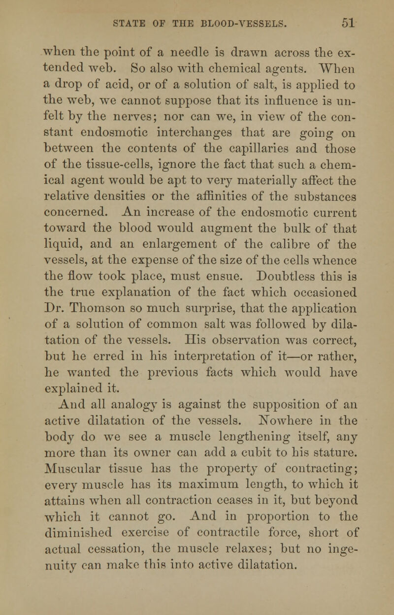 when the point of a needle is drawn across the ex- tended web. So also with chemical agents. When a drop of acid, or of a solution of salt, is applied to the web, we cannot suppose that its influence is un- felt by the nerves; nor can we, in view of the con- stant endosmotic interchanges that are going on between the contents of the capillaries and those of the tissue-cells, ignore the fact that such a chem- ical agent would be apt to very materially affect the relative densities or the affinities of the substances concerned. An increase of the endosmotic current toward the blood would augment the bulk of that liquid, and an enlargement of the calibre of the vessels, at the expense of the size of the cells whence the flow took place, must ensue. Doubtless this is the true explanation of the fact which occasioned Dr. Thomson so much surprise, that the application of a solution of common salt was followed by dila- tation of the vessels. His observation was correct, but he erred in his interpretation of it—or rather, he wanted the previous facts which would have explained it. And all analogy is against the supposition of an active dilatation of the vessels. Nowhere in the body do we see a muscle lengthening itself, any more than its owner can add a cubit to his stature. Muscular tissue has the property of contracting; every muscle has its maximum length, to which it attains when all contraction ceases in it, but beyond which it cannot go. And in proportion to the diminished exercise of contractile force, short of actual cessation, the muscle relaxes; but no inge- nuity can make this into active dilatation.