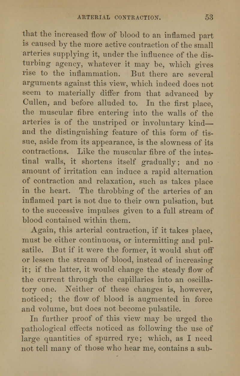 that the increased flow of hlood to an inflamed part is caused by the more active contraction of the small arteries supplying it, under the influence of the dis- turbing agency, whatever it may be, which gives rise to the inflammation. But there are several arguments against this view, which indeed does not seem to materially differ from that advanced by Cullen, and before alluded to. In the first place, the muscular fibre entering into the walls of the arteries is of the unstriped or involuntary kind— and the distinguishing feature of this form of tis- sue, aside from its appearance, is the slowness of its contractions. Like the muscular fibre of the intes- tinal walls, it shortens itself gradually; and no amount of irritation can induce a rapid alternation of contraction and relaxation, such as takes place in the heart. The throbbing of the arteries of an inflamed part is not due to their own pulsation, but to the successive impulses given to a full stream of blood contained wTithin them. Again, this arterial contraction, if it takes place, must be either continuous, or intermitting and pul- satile. But if it were the former, it would shut off or lessen the stream of blood, instead of increasing it; if the latter, it would change the steady flow of the current through the capillaries into an oscilla- tory one. JSTeither of these changes is, however, noticed; the flow of blood is augmented in force and volume, but does not become pulsatile. In further proof of this view may be urged the pathological effects noticed as following the use of large quantities of spurred rye; which, as I need not tell many of those who hear me, contains a sub-