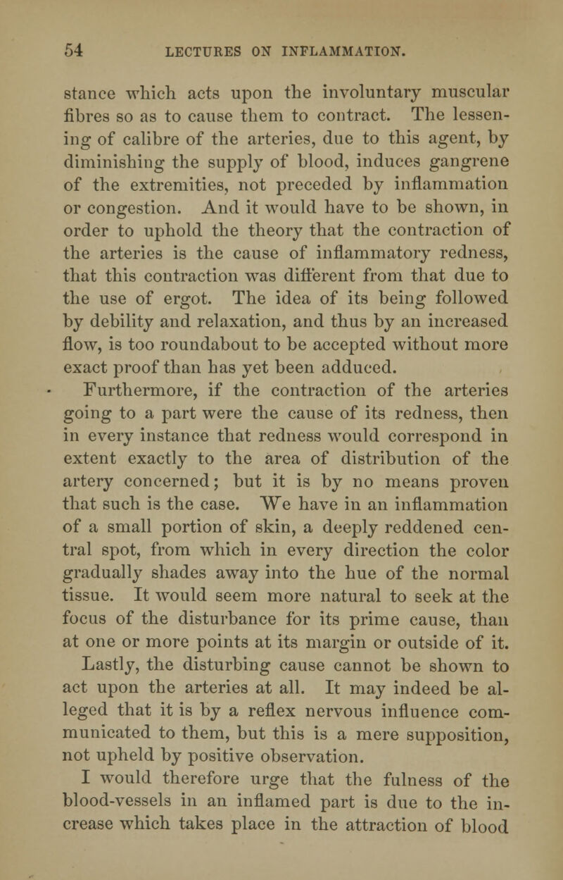 stance which acts upon the involuntary muscular fibres so as to cause them to contract. The lessen- ing of calibre of the arteries, due to this agent, by diminishing the supply of blood, induces gangrene of the extremities, not preceded by inflammation or congestion. And it would have to be shown, in order to uphold the theory that the contraction of the arteries is the cause of inflammatory redness, that this contraction was different from that due to the use of ergot. The idea of its being followed by debility and relaxation, and thus by an increased flow, is too roundabout to be accepted without more exact proof than has yet been adduced. Furthermore, if the contraction of the arteries going to a part were the cause of its redness, then in every instance that redness would correspond in extent exactly to the area of distribution of the artery concerned; but it is by no means proven that such is the case. We have in an inflammation of a small portion of skin, a deeply reddened cen- tral spot, from which in every direction the color gradually shades away into the hue of the normal tissue. It would seem more natural to seek at the focus of the disturbance for its prime cause, than at one or more points at its margin or outside of it. Lastly, the disturbing cause cannot be shown to act upon the arteries at all. It may indeed be al- leged that it is by a reflex nervous influence com- municated to them, but this is a mere supposition, not upheld by positive observation. I would therefore urge that the fulness of the blood-vessels in an inflamed part is due to the in- crease which takes place in the attraction of blood