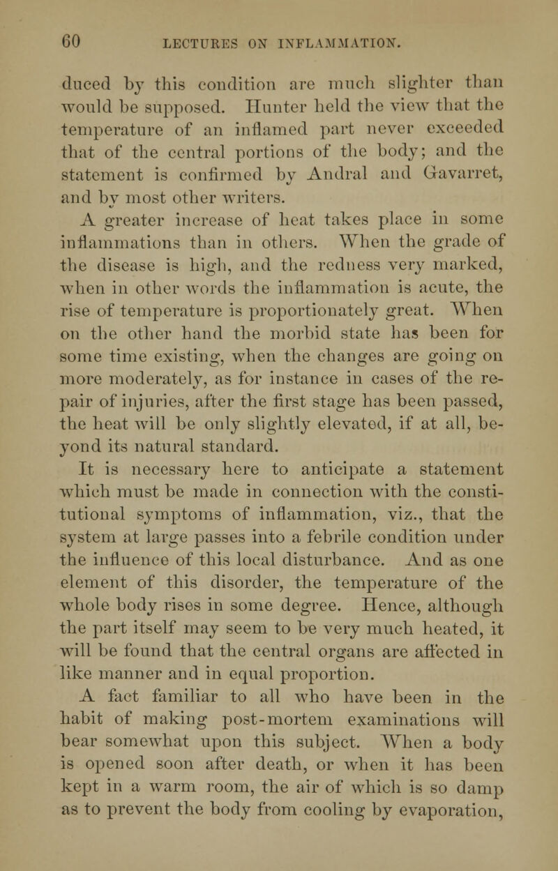 duced by this condition are much slighter than would be supposed. Hunter held the view that the temperature of an inflamed part never exceeded that of the central portions of the body; and the statement is confirmed by Andral and Gavarret, and by most other writers. A greater increase of heat takes place in some inflammations than in others. When the grade of the disease is high, and the redness very marked, when in other Avords the inflammation is acute, the rise of temperature is proportionately great. When on the other hand the morbid state has been for some time existing, when the changes are going on more moderately, as for instance in cases of the re- pair of injuries, after the first stage has been passed, the heat will be only slightly elevated, if at all, be- yond its natural standard. It is necessary here to anticipate a statement which must be made in connection with the consti- tutional symptoms of inflammation, viz., that the system at large passes into a febrile condition under the influence of this local disturbance. And as one element of this disorder, the temperature of the whole body rises in some degree. Hence, although the part itself may seem to be very much heated, it will be found that the central organs are affected in like manner and in equal proportion. A fact familiar to all who have been in the habit of making post-mortem examinations will bear somewhat upon this subject, When a body is opened soon after death, or when it has been kept in a warm room, the air of which is so damp as to prevent the body from cooling by evaporation,