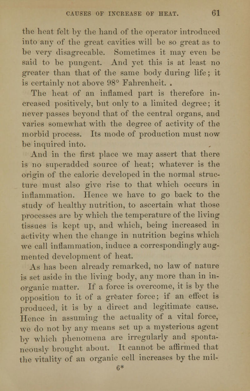 the heat felt by the hand of the operator introduced into any of the great cavities will be so great as to be very disagreeable. Sometimes it may even be said to be pungent. And yet this is at least no greater than that of the same body during life; it is certainly not above 98° Fahrenheit. . The heat of an inflamed part is therefore in- creased positively, but only to a limited degree; it never passes beyond that of the central organs, and varies somewhat with the degree of activity of the morbid process. Its mode of production must now be inquired into. And in the first place we may assert that there is no superadded source of heat; whatever is the origin of the caloric developed in the normal struc- ture must also give rise to that which occurs in inflammation. Hence we have to go back to the study of healthy nutrition, to ascertain what those processes are by which the temperature of the living tissues is kept up, and which, being increased in activity when the change in nutrition begins which we call inflammation, induce a correspondingly aug- mented development of heat. As has been already remarked, no law of nature is set aside in the living body, any more than in in- organic matter. If a force is overcome, it is by the opposition to it of a greater force; if an effect is produced, it is by a direct and legitimate cause. Hence in assuming the actuality of a vital force, we do not by any means set up a mysterious agent by which phenomena are irregularly and sponta- neously brought about. It cannot be affirmed that the vitality of an organic cell increases by the mil- 6*