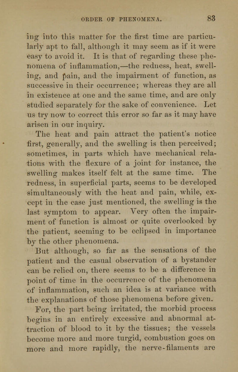 ing into this matter for the first time are particu- larly apt to fall, although it may seem as if it were easy to avoid it. It is that of regarding these phe- nomena of inflammation,—the redness, heat, swell- ing, and pain, and the impairment of function, as successive in their occurrence; whereas they are all in existence at one and the same time, and are only studied separately for the sake of convenience. Let us try now to correct this error so far as it may have arisen in our inquiry. The heat and pain attract the patient's notice first, generally, and the swelling is then perceived; sometimes, in parts which have mechanical rela- tions with the flexure of a joint for instance, the swelling makes itself felt at the same time. The redness, in superficial parts, seems to be developed simultaneously with the heat and pain, while, ex- cept in the case just mentioned, the swelling is the last symptom to appear. Very often the impair- ment of function is almost or quite overlooked by the patient, seeming to be eclipsed in importance by the other phenomena. But although, so far as the sensations of the patient and the casual observation of a bystander can be relied on, there seems to be a difference in point of time in the occurrence of the phenomena of inflammation, such an idea is at variance with the explanations of those phenomena before given. For, the part being irritated, the morbid process begins in an entirely excessive and abnormal at- traction of blood to it by the tissues; the vessels become more and more turgid, combustion goes on more and more rapidly, the nerve-filaments are